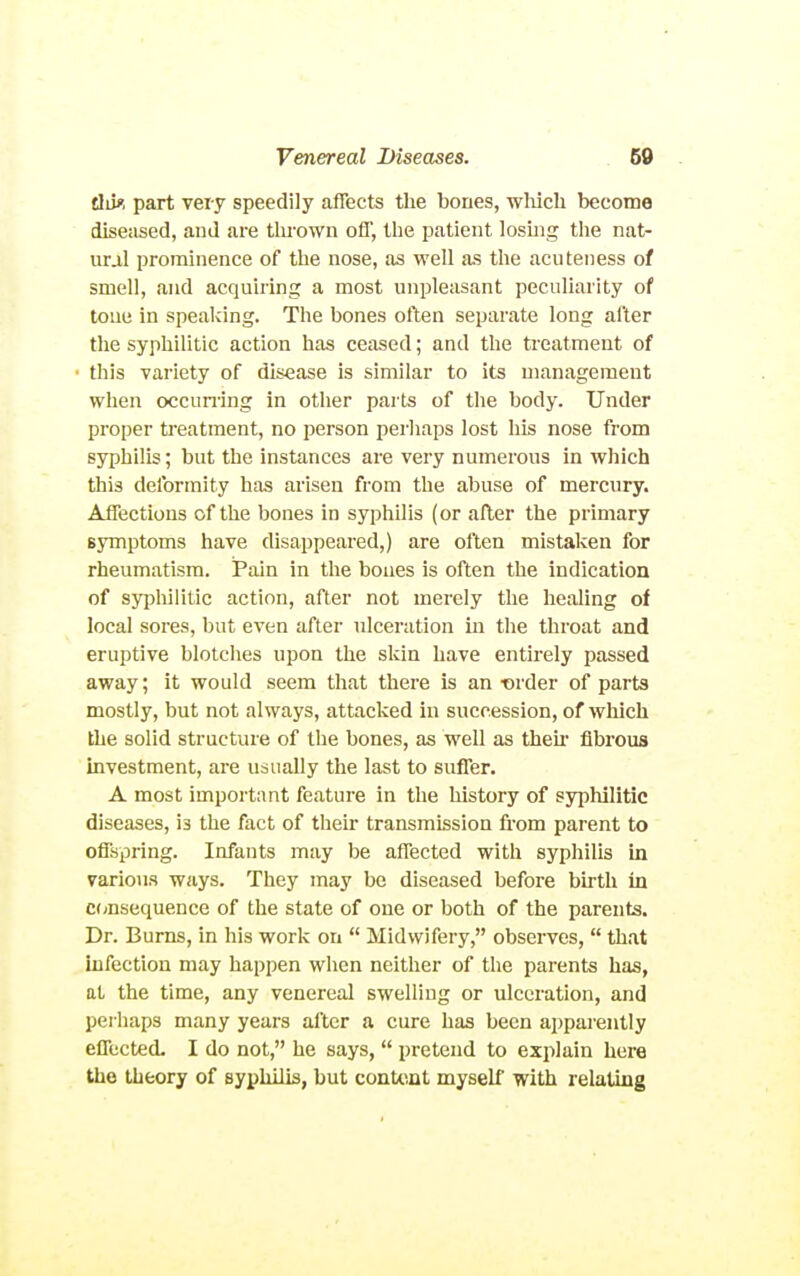 tliif. part very speedily affects the bones, which become diseased, and are thrown off, the patient loshig tlie nat- ural prominence of the nose, as well as the acuteness of smell, and acquiring a most unpleasant peculiarity of tone in speaking. The bones often separate long after the syphilitic action has cetised; and the treatment of this variety of disease is similar to its management when occumng in other parts of the body. Under proper treatment, no person perhaps lost his nose from syphilis; but the instances are very numerous in which this deformity has arisen from the abuse of mercury. Affections of the bones in syphilis (or after the primary symptoms have disappeared,) are often mistaken for rheumatism. Pain in the bones is often the indication of syphilitic action, after not merely the healing of local sores, but even after idceration in the throat and eruptive blotches upon the skin have entirely passed away; it would seem that there is an ■order of parts mostly, but not always, attacked in succession, of which the solid structure of the bones, as well as then- fibrous investment, are usually the last to suffer. A most important feature in the history of syphilitic diseases, is the fact of their transmission fi-om parent to oflspring. Infants may be affected with syphilis in various ways. They may be diseased before birth in C(;nsequence of the state of one or both of the parents. Dr. Burns, in his work on  Midwifery, observes,  that infection may happen when neither of the parents has, at the time, any venereal swelling or ulceration, and perhaps many years after a cure has been apparently effected. I do not, he says,  pretend to explain here the theory of syphilis, but conte.nt myself with relating