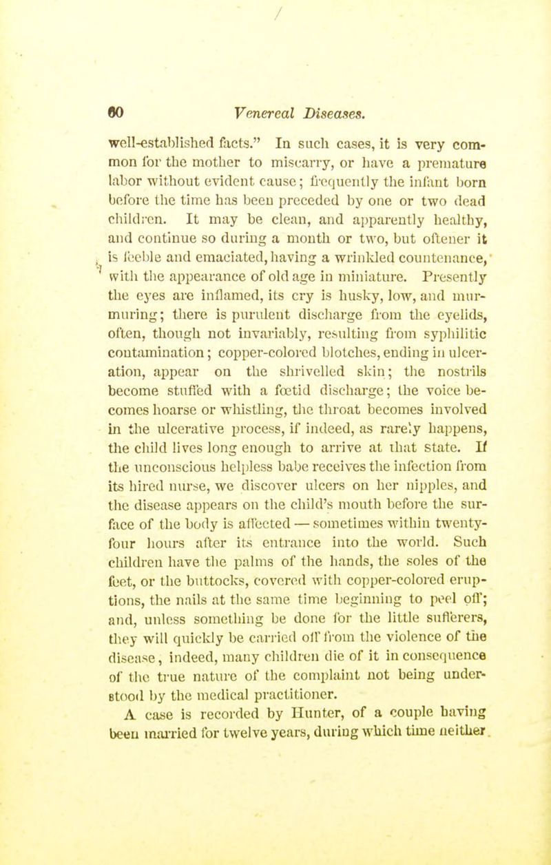 / flO Venereal Diseases. well-established facts. In such cases, it is very com- mon for the mother to miscarry, or liave a premature labor without evident cause; fl'cqueiilly the infant born before the time has been preceded by one or two dead children. It may be clean, and apparently healthy, and continue so during a month or two, but oftener it is Jbeble and emaciated,having a wrinlded countenance,' with the appearance of old age in miniature. Presently the eyes are inflamed, its cry is huslcy, low, and mur- muring; there is purident discliarge from the eyelids, often, though not invariably, resulting from syphilitic contamination; copper-colored blotches, ending in ulcer- ation, appear on the shrivelled skin; the nostrils become stufied with a foetid discharge; the voice be- comes hoarse or wliistling, the thi oat becomes involved in the ulcerative process, if indeed, as rare'.y happens, tlie child lives long enough to arrive at that State. If the unconscious helpless babe receives the infection from its hired mn-se, we discover ulcers on her nipples, and tlie disease appears on tlie child's mouth before the sur- face of the body is allected — sometimes within twenty- four hours after its entrance into the world. Such children have the palms of the hands, the soles of the feet, or the buttocks, covered with copper-colored erup- tions, the nails at the same time beginning to peel ofl'; and, unless something be done for the little sufierers, they will quickly be cari'ied oil' from the violence of the disease, indeed, many children die of it in consequence of the ti-ue nature of the complaint not being under- Btood by the medical practitioner. A case is recorded by Hunter, of a couple having been mai-ried for twelve years, during which tune neither