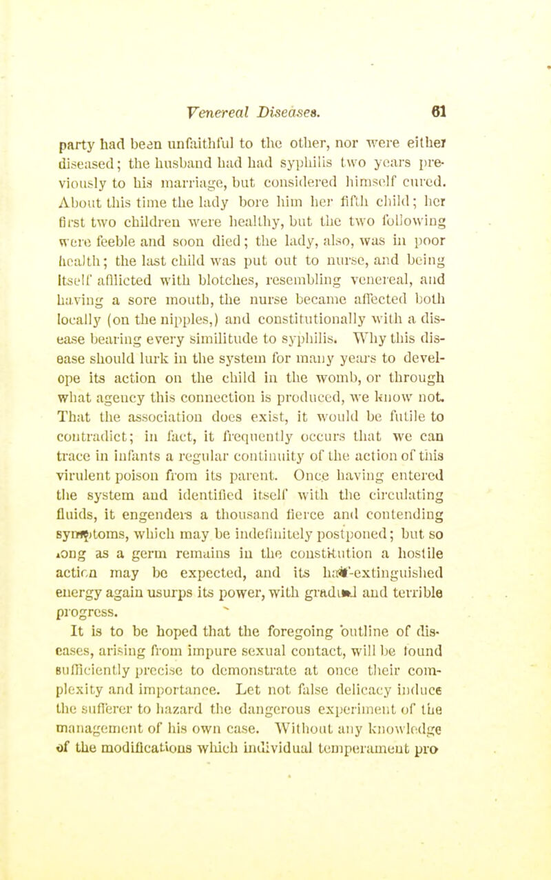 party had been unfaithful to the other, nor were either diseased; the husband had had syphilis two years pre- viously to his marriage, but considered liinis(^lf cured. About this time the lady bore him liei- fifth child; her first two children were healthy, but the two following were feeble and soon died; the lady, also, was in poor health; the last child was put out to nurse, and being Itself afllicted with blotches, resembling venereal, and having a sore mouth, the nurse became affected both locally (on the nipples,) and constitutionally with a dis- ease bearing every similitude to syphilis. Why this dis- ease should lurk in the system for many years to devel- ope its action on the child in the womb, or through what agency this connection is produced, we hnow not That the association does exist, it would be futile to contradict; in fact, it frequently occurs that we can trace in infants a regular continuity of the action of this virulent poison from its parent. Once having entered the system and identified itself with the circulating fluids, it engendei-s a thousand fierce and contending 8y»f?)toms, which may be indefinitely postponed; but so »ong as a germ remains in the constitution a hostile actir.Q may be expected, and its ha^l-extinguished energy again usurps its power, with gradiw-l and terrible progress. It is to be hoped that the foregoing outline of dis- eases, arising from impure sexual contact, will be lound BuIIiciently precise to demonstrate at once their com- plexity and importance. Let not false delicacy induce the suflerer to hazard the dangerous experiment of the management of his own case. Without any know ledge of the modiflcatious wliich individual temperament pro