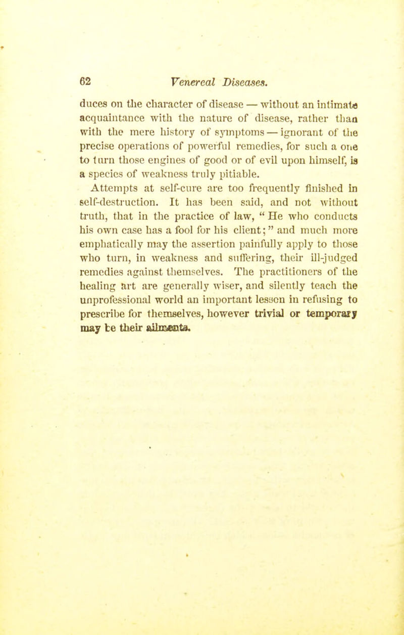 duces on tlie character of disease — without an intimate acquaintance with the nature of disease, rather thaa with the mere liistory of sjnnptoms — ignorant of the precise opei-ations of powerful remedies, for such a one to turn those engines of good or of evil upon himself, is a species of weakness truly pitiable. Attempts at self-cui'e are too frequently finished in self-destruction. It has been said, and not without truth, that in the practice of law,  He who conducts his own case has a fool for his client;  find much more emphatically may the assertion painfully apply to those who turn, in weakness and suffering, then- ill-judged remedies against themselves. The practitioners of the healing art are generally wiser, and silently teach the unprofessional world an important lesaon in refusing to prescribe for themselves, however trivial or temporuy may be their ftilmecta.