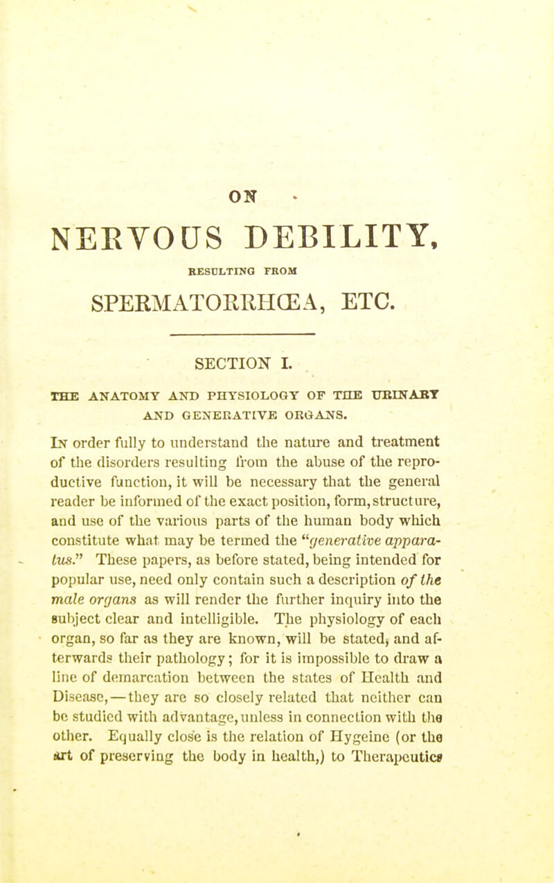 ON NEEYOUS DEBILITY. RESULTING FROM SPERMATOPvRHGEA, ETC. SECTION 1. THE ANATOMY AND PHYSIOLOGY OF THE UEINAET AND GENERATIVE OKGANS. In order fully to understand the nature and treatment of the disorders resulting from the abuse of the repro- ductive function, it will be necessary that the general reader be informed of the exact position, form,structure, and use of the various parts of the human body which constitute what may be termed the generative appara- tus. These papei's, as before stated, being intended for popular use, need only contain such a description of the male organs as will render the further inquiry into the Bubject clear and intelligible. The physiology of each organ, so far as they are known, will be stated^ and af- terwards their pathology; for it is impossible to draw a line of demarcation between the states of Health and Disease, — they are so closely related that neither can be studied with advantage, unless in connection with the other. Equally close is the relation of Hygeine (or the *rt of preserving the body in health,) to Therapeutic*
