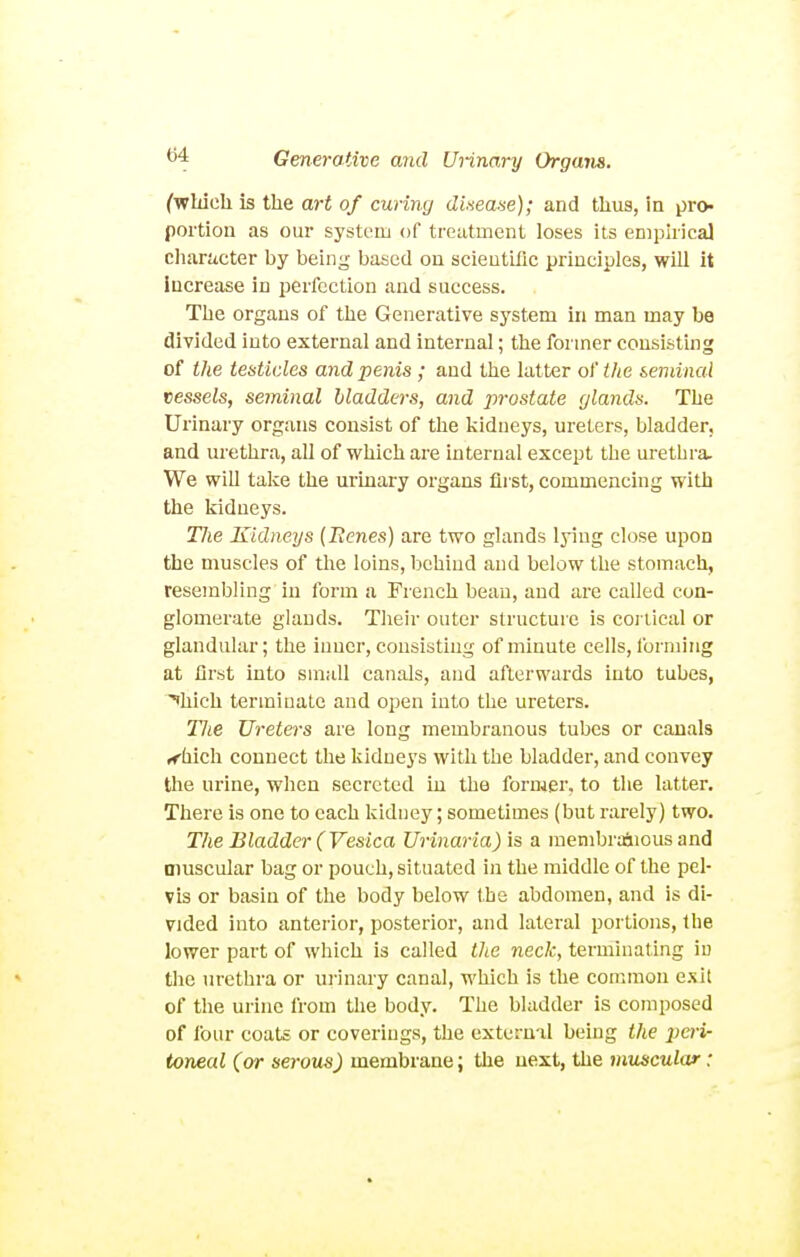 (wMch is the art of curing dinease); and thus, in pro- portion as our system of treatment loses its eniphica] char!icter by being based on scientific principles, will it increase in perfection and success. The organs of the Generative system in man may be divided into external and internal; the former consisting of the testicles and penis; and the latter of the seminal vessels, seminal bladders, and prostate [/lands. The Urinary organs consist of the kidneys, ureters, bladder, and urethra, all of which are internal except the urethra- We will take the urinary organs first, commencing with the kidneys. The Kidneys {Benes) are two glands lying close upon the muscles of the loins, behind and below the stomach, resembling in form a French beau, and are called con- glomerate glands. Their outer structure is coi lical or glandular; the inner, consisting of minute cells, forming at first into small canals, and afterwards into tubes, ^hich terminate and open into the ureters. The Ureters are long membranous tubes or canals rfhich connect the kidneys with the bladder, and convey the urine, when secreted iu the former, to the latter. There is one to each kidney; sometimes (but rarely) two. The Bladder (Vesica Urinaria) is a raembrAious and muscular bag or pouch, situated in the middle of the pel- vis or basin of the body below the abdomen, and is di- vided into anterior, posterior, and lateral portions, llie lower part of which is called Uie neck, terminating iu the urethra or urinary canal, which is the common exit of the urine from the body. The bladder is composed of four coats or coverings, the external being the peri- toneal (or serous) membrane; the next, the muscular: