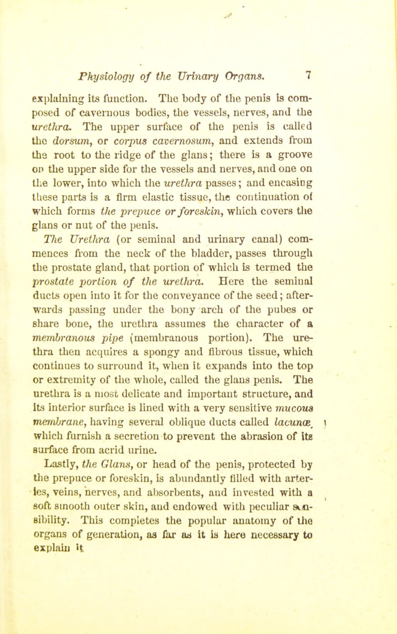 explaining its function. Tlie body of tlie penis is com- posed of cavernous bodies, the vessels, nerves, and the urethra. The upper surface of the penis is called the dorsum, or corpus cavemosum, and extends from the root to the ridge of the glans; there is a groove OP the upper side for the vessels and nerves, and one on the lower, into vehich the urethra passes; and encasing these parts is a firm elastic tissue, the continuation of which forms the prepuce or foreskin, which covers tlie glans or nut of the penis. Tlie Urethra (or seminal and urinai-y canal) com- mences from the neck of the bladder, passes through the prostate gland, that portion of which is termed the prostate portion of the urethra. Here the seminal ducts open into it for the conveyance of the seed; after- wards passing under the bony arch of the pubes or share bone, the urethra assumes the character of a membranous pipe (membranous portion). The m-e- thra then acquires a spongy and fibrous tissue, which continues to surround it, when it expands into the top or extremity of the whole, called the glans penis. The urethra is a most delicate and important structure, and its interior surface is lined with a very sensitive mucous membrane, having several oblique ducts called lacuncB^ which furnish a secretion to prevent the abrasion of its smface from acrid urine. Lastly, the Glana, or head of the penis, protected by the prepuce or foreskin, is abundantly filled with arter- ies, veins, nerves, and al)sorbents, and invested with a soft smooth outer skin, and endowed with peculiar sen- sibility. This completes the popular anatomy of iJio organs of generation, as lax ad it is here necessary to explain it
