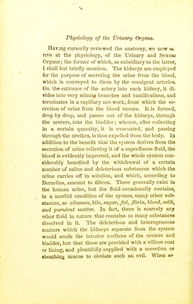 Havjig cursorily reviewed the anatomy, we uow u» nve at the physiology, of the Urinary and Sexu&i Organs; the former of which, as subsidiary to the latter, I shall but briefly mention. The kidneys are employed for the purpose of secreting the urine from the blood, which is conveyed to them by the emulgent arteries. On the entrance of the artery into each kidney, it di- vides into very minut# branches and ramifications, and terminates in a capillary net-work, from which the se- cretion of urine from the blood ensues. It is formed, drop by drop, and passes out of the kidneys, through the ureters, into the bladder; whence, after collecting in a certain quantity, it is evacuated, and passing through the urethra, is thus expelled from the body. In addition to the benefit that the system derives from the secretion of urine relieving it of a superfluous fluid, the blood is evidently improved, and the whole system con- siderably benefited by the withdi-awal of a certain number of saline and deleterious substances which the urine carries ofi in solution, and which, according to Berzelius, amount to fifteen. These generally exist in the human urine, but the fluid occasionally contains, in a morbid condition of the system, many other sub- stances, as albumen, bile, sugar, fat, fibrin, blood, milk, and purulent matter. In fact, there is scarcely any other fluid in nature that contains so many substances dissolved in it. The deleterious and heterogeneous matters which the kulneys separate from the system would erode the interior surfaces of the ureters and bladder, but that these are provided with a villous coat or lining, and plentifully supplied with a secretion or •heathing mucus to obviate such an evil. When se-