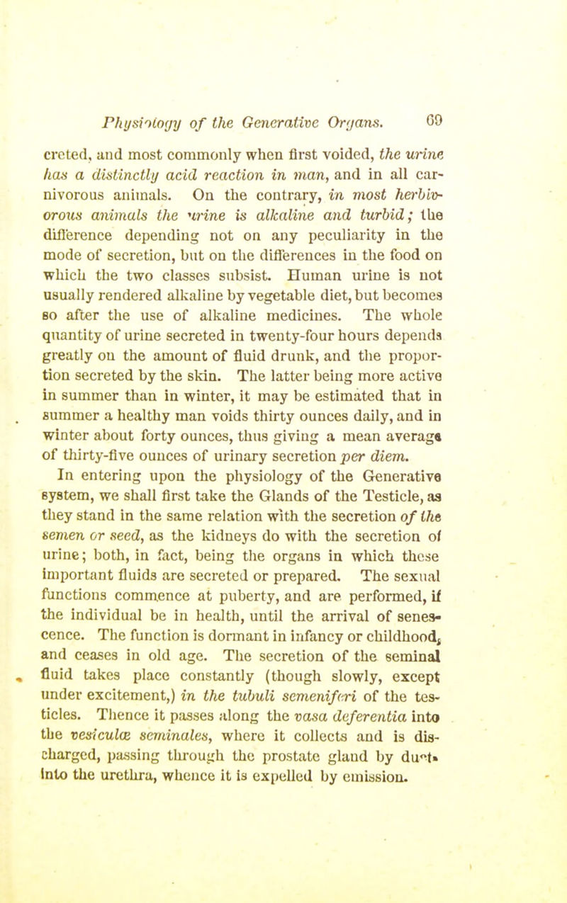 creted, and most commonly when fii'st voided, the mine haa a distinctly acid reaction in man, and in all car- nivorous animals. On the contrary, in most herbiv- orous animals the urine is alkaline and turbid; the ditl'erence depending not on any peculiarity in the mode of secretion, but on the differences in the food on which the two classes subsist Human urine is not usually rendered alkaline by vegetable diet, but becomes BO after the use of alkaline medicines. The whole quantity of urine secreted in twenty-four hours depends greatly on the amount of fluid drunk, and the propor- tion secreted by the sldn. The latter being more active in summer than in winter, it may be estimated that in summer a healthy man voids thirty ounces daily, and in winter about forty ounces, thus giving a mean average of thirty-five ounces of urinary secretion per diem. In entering upon the physiology of the Generative system, we shall first take the Glands of the Testicle, as they stand in the same relation with the secretion of iha semen or seed, as the kidneys do with the secretion of urine; both, in fiict, being the organs in which those important fluids are secreted or prepared. The sexual functions commence at puberty, and are performed, if the individual be in health, until the arrival of senes- cence. The function is domant in infancy or childhoodj and ceases in old age. The secretion of the seminal , fluid takes place constantly (though slowly, except under excitement,) in the tubuli semeniferi of the tes- ticles. Thence it passes along the vasa deferentia into the vesiculcE seminales, where it collects and is dis- charged, pa.ssing thi'ough the prostate gland by dii'^U into the urethra, whence it is expelled by emission.