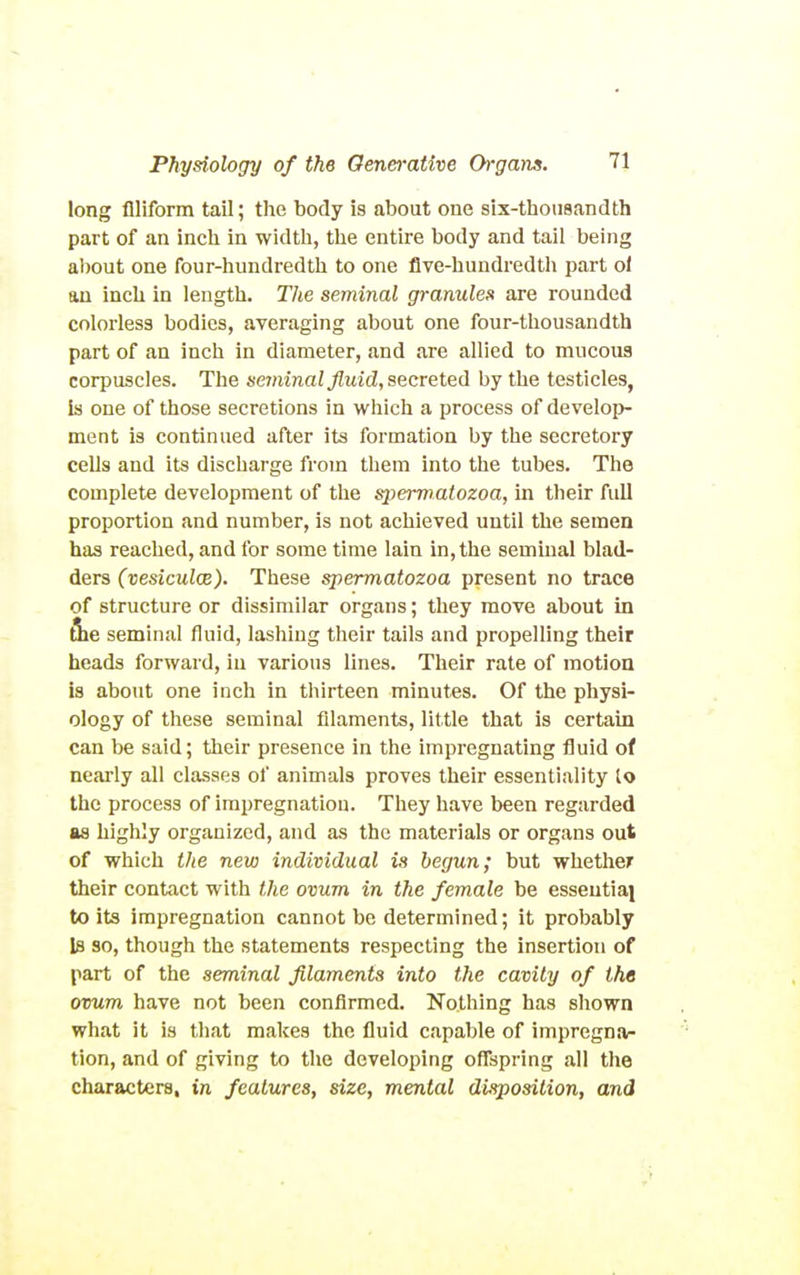 long flliform taU; the body is about one six-thonaandth part of an inch in width, the entire body and tail being about one four-hundredth to one flve-hundredtli part ol au inch in length. The seminal granules are rounded colorless bodies, averaging about one four-thousandth part of an inch in diameter, and are allied to mucous corpuscles. The seminal fluid, secreted by the testicles, is one of those secretions in which a process of develop- ment is continued after its formation by the secretory cells and its discharge from them into the tubes. The complete development of the spermatozoa, in tlieir fidl proportion and number, is not achieved until the semen has reached, and for some time lain in, the seminal blad- ders (vesiculce). These spermatozoa present no trace of structure or dissimilar organs; they move about in file seminal fluid, lashing their tails and propelling their heads forward, in various lines. Their rate of motion is about one inch in thirteen minutes. Of the physi- ology of these seminal filaments, little that is certain can be said; their presence in the impregnating fluid of nearly all classes of animals proves their essentiality to the process of impregnation. They have been regarded as highly organized, and as the materials or organs out of which the new individual is begun; but whether their contact with the ovum in the female be essential to its impregnation cannot be determined; it prolmbly Is so, though the statements respecting the insertion of part of the seminal filaments into the cavity of the ovum have not been confirmed. Nothing has shown what it is that makes the fluid capable of impregna- tion, and of giving to the developing oflspring all the characters, in features, size, mental disposition, and