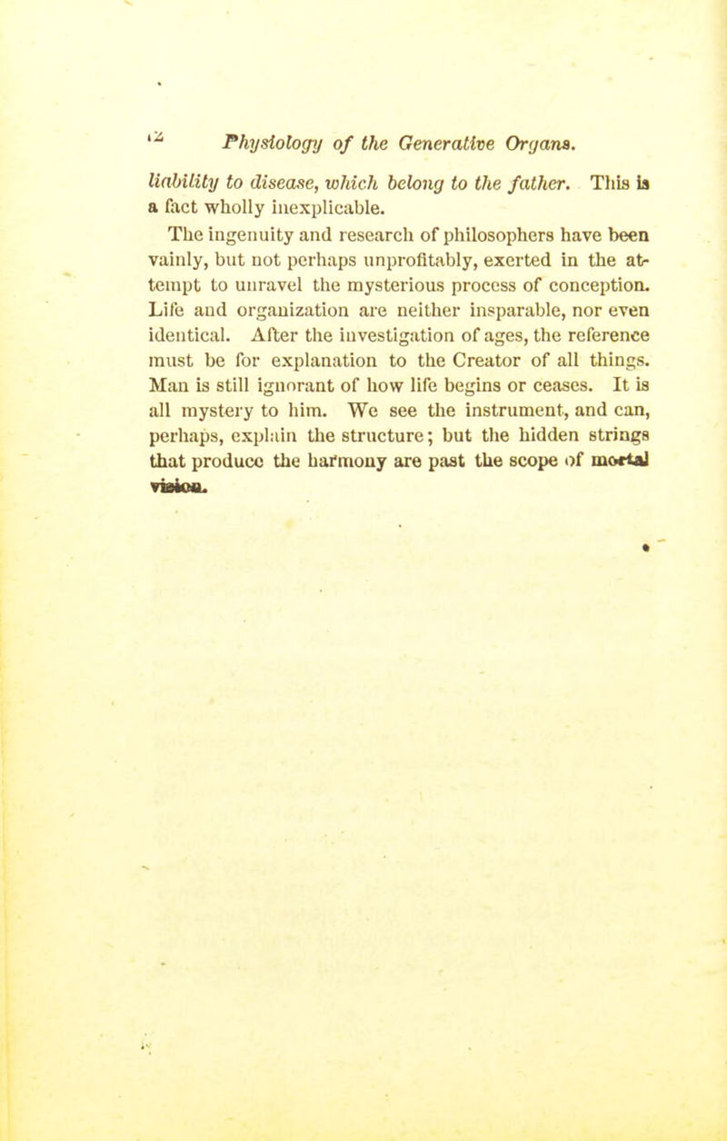 linbility to disease, which hehng to the father. This ia a fact wholly inexplicable. The ingenuity and research of philosophers have been vainly, but not perhaps unprofitably, exerted in the at- tempt to unravel the mysterious process of conception. Life and organization are neither insparable, nor even identical. After the investigation of ages, the reference must be for explanation to the Creator of all things. Man is still ignorant of how life begins or ceases. It is all mystery to him. We see the instrument, and can, perhaps, explain the structure; but the hidden strings that produce the harmony are past the scope of mortaJ
