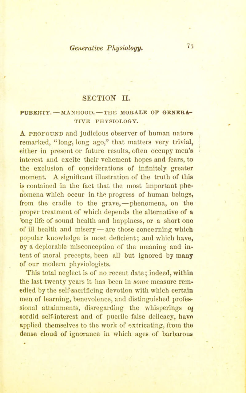 SECTION n. PUBERTY. — MANHOOD. — THE MORALE OF GKNKRA- TrVE PHYSIOLOGY. A PROFOUND and judicious observer of human nature remarlced,  long, long ago. that matters very trivial, either in present or future results, often occupy men's interest and excite their vehement hopes and I'ears, to the exclusion of considerations of infinitely greater moment. A significant illustration of the truth of this is contained in the fact that the most important phe- nomena which occur in the progress of human beings, from the cradle to the grave, — phenomena, on the proper treatment of which depends the alternative of a bug life of sound health and happiness, or a short one of ill health and misery—are those concerning which popular knowledge is most deficient; and which have, by a deplorable misconception of the meaning and in- tent of moral precepts, been all but ignored by many of our modern physiologists. This total neglect is of no recent date; indeed, within the last twenty years it has been in some measure rem- edied by the self-sacrificing devotion with which certain men of learning, benevolence, and distinguished profes- sional attainments, disregarding the whisperings of sordid self-interest and of puerile false delicacy, have applied themselves to the work of extricating, from tho dense cloud of ignorance in wliich ages of barbarous