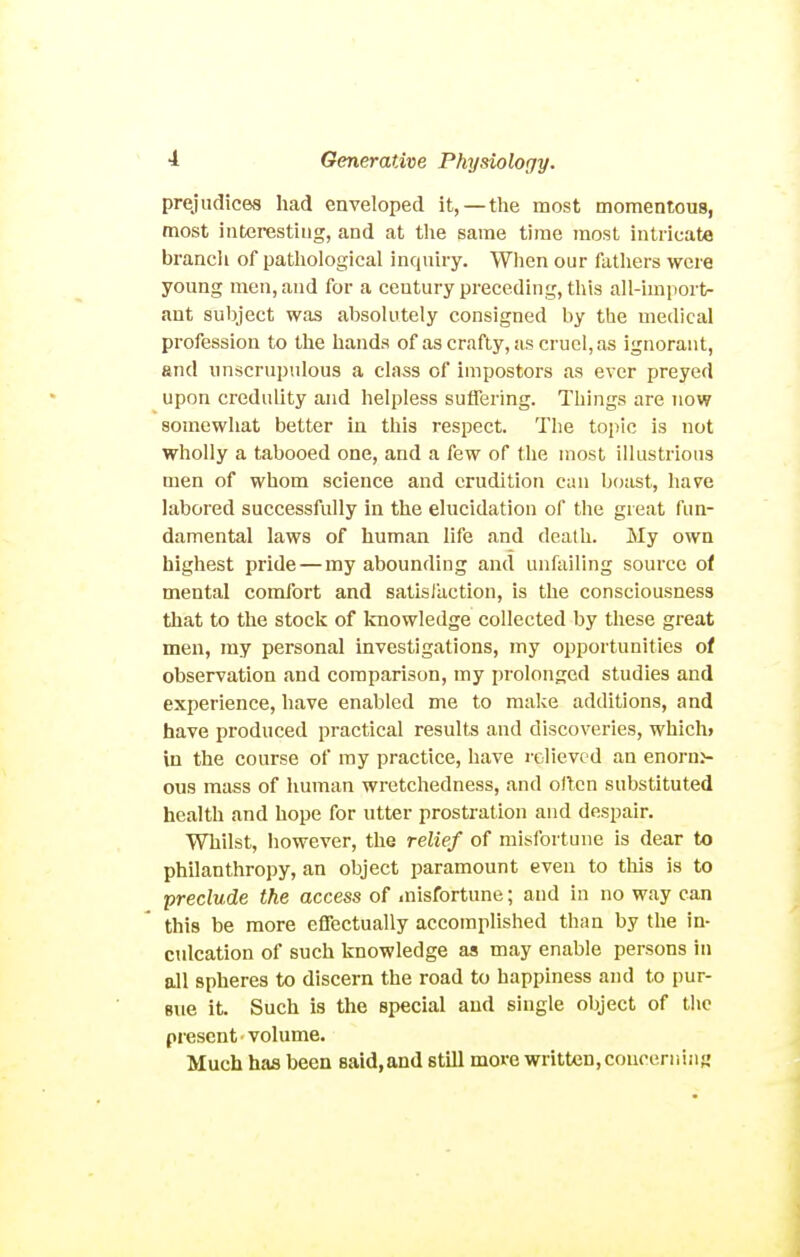 prejudices had enveloped it, —the most momentous, most interestiug, and at the same time most intricate brancli of pathological inquiry. Wlien our fathers were young men, and for a century preceding, this all-import- ant subject was absolutely consigned by the medical profession to the hands of as crafty, as cruel, as ignorant, and nnscrupulous a class of impostors as ever preyed upon credulity and helpless suffering. Things are now somewhat better in this respect. The topic is not wholly a tabooed one, and a few of the most illustrious men of whom science and erudition can boast, have labored successfully in the elucidation of the great fun- damental laws of human life jind death. My own highest pride — my abounding and unfailing source of mental comfort and satislaction, is the consciousness that to the stock of knowledge collected by these great men, my personal investigations, my opportunities of observation .and comparison, my prolonged studies and experience, have enabled me to make additions, and have produced practical results and discoveries, which* in the course of my practice, have relieved an enorn> ous mass of human wretchedness, and often substituted health and hope for utter prostration and despair. Whilst, however, the relief of misfortune is dear to philanthropy, an object paramount even to this is to preclude the access of misfortune; and in no way can this be more effectually accomplished than by the in- culcation of such knowledge as may enable persons in all spheres to discern the road to happiness and to pur- sue it. Such is the special and single object of the present ■ volume. Much has been said, and still more written, concerr.!ii«