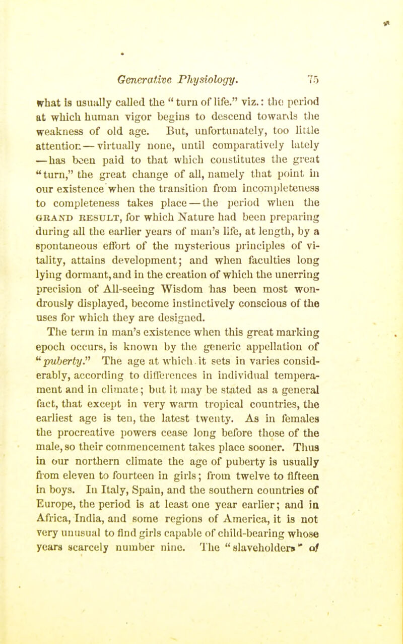 what Is asuiilly called the  turn of life. viz.: thc! period at wliich human vigor begins to descend towards the weakness of old age. But, unfortunately, too little attention—virtually none, until comparatively lately — has been paid to that which constitutes the great turn, the great change of all, namely that point in our existence when the transition from incompleteness to completeness takes place — the period when the GRAND RESULT, for whlch Nature had been preparing during all the earlier years of man's life, at length, by a spontaneous effort of the mysterious principles of vi- tality, attains development; and when faculties long lying dormant, and in the creation of which the unerring precision of All-seeing Wisdom has been most won- drously displayed, become instinctively conscious of the uses for which they are designed. The term in man's existence when this great marldng epoch occurs, is known by the generic appellation of puberty. The age at which.it sets in varies consid- erably, according to differences in individual tempera- ment and in climate; but it may be stated as a general fact, that except in very warm tropical countries, the earliest age is ten, the latest twenty. As in females the procreative powers cease long before those of the male, so their commencement takes place sooner. Thus in our northern climate the age of puberty is usually fiom eleven to fourteen in girls; from twelve to fifteen in boys. In Italy, Spain, and the southern countries of Europe, the period is at least one year earlier; and ia Africa, India, and some regions of America, it is not very unusual to find girls capable of child-bearing whose years scarcely number nine. The slaveholders of