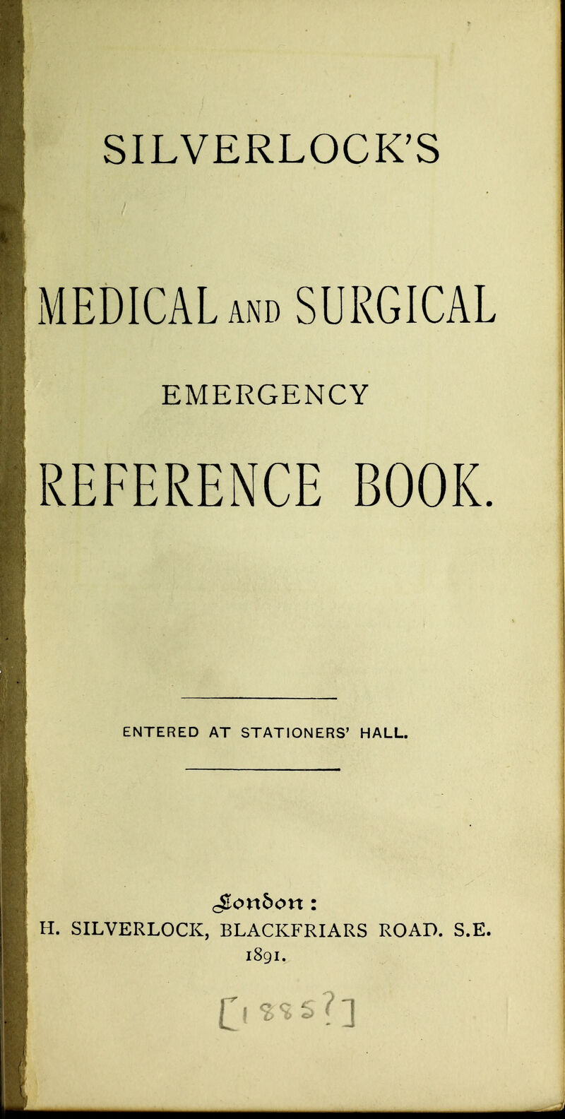 SILVERLOCK'S MEDICAL AND SURGICAL EMERGENCY REFERENCE BOOK. ENTERED AT STATIONERS' HALL. H. SILVERLOCK, BLACKFRIARS ROAD. S.E. 1891. (^1 s?s?]