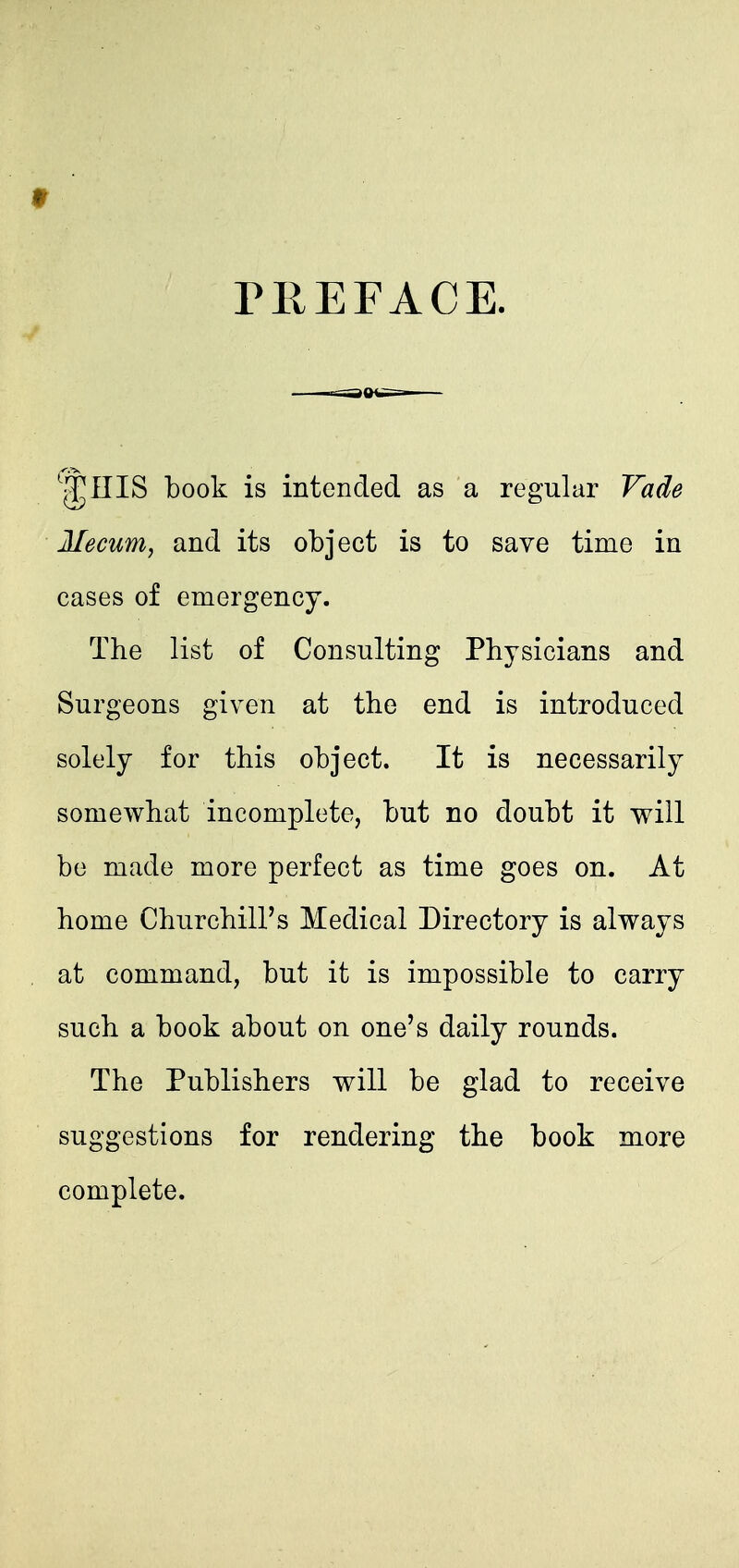 TEEFACE. ^^niS book is intended as a regular Vade Mecum, and its object is to save time in cases of emergency. The list of Consulting Physicians and Surgeons given at the end is introduced solely for this object. It is necessarily somewhat incomplete, but no doubt it will be made more perfect as time goes on. At home Churchill's Medical Directory is always at command, but it is impossible to carry such a book about on one's daily rounds. The Publishers will be glad to receive suggestions for rendering the book more complete.