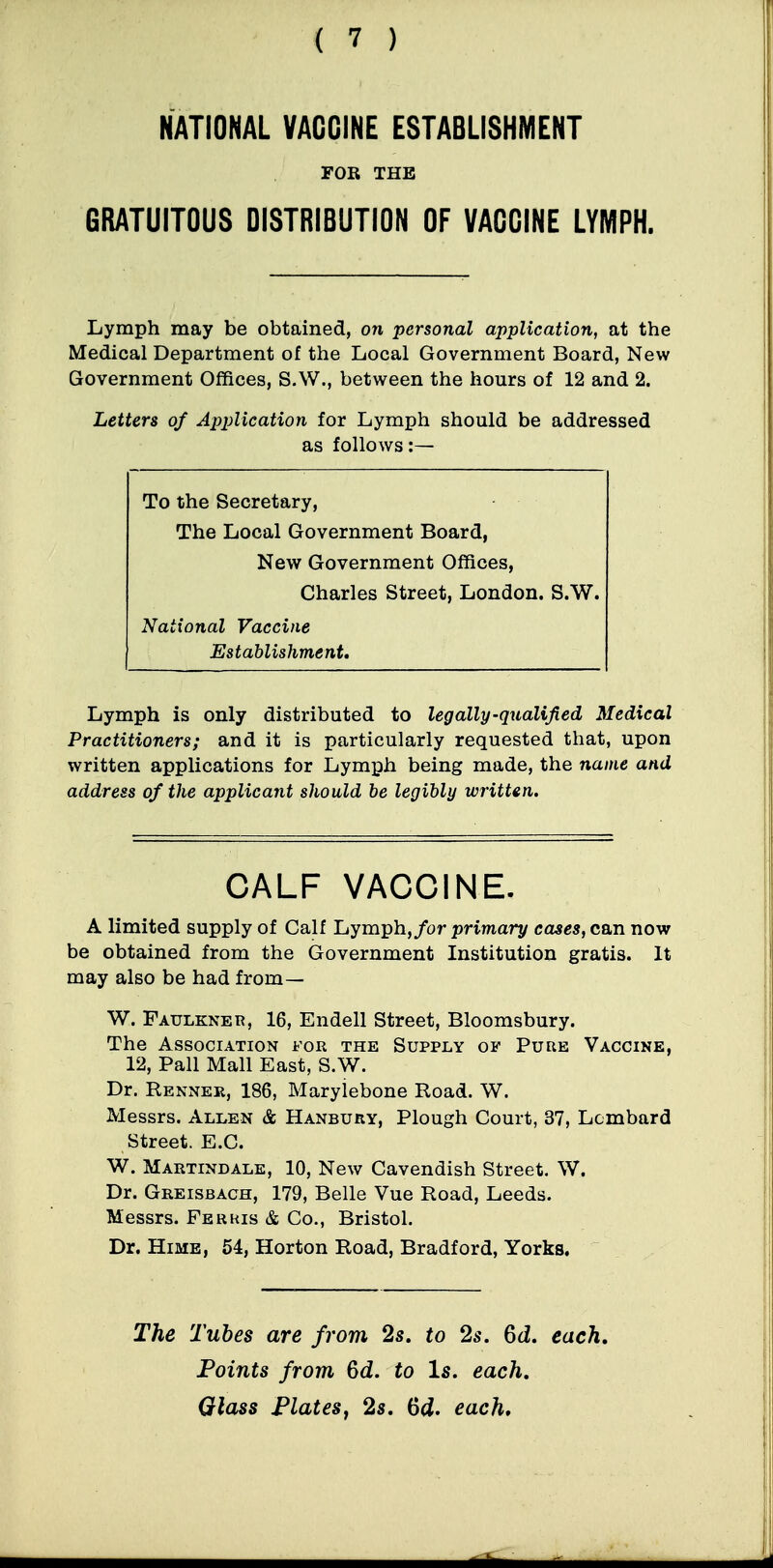 NATIONAL VACCINE ESTABLISHMENT FOR THE GRATUITOUS DISTRIBUTION OF VACCINE LYMPH. Lymph may be obtained, 07i personal application, at the Medical Department of the Local Government Board, New Government Offices, S.W., between the hours of 12 and 2. Letters of ApjMcation for Lymph should be addressed as follows:— To the Secretary, The Local Government Board, New Government Offices, Charles Street, London. S.W. National Vaccine Establishment. Lymph is only distributed to leg ally-qualified Medical Practitioners; and it is particularly requested that, upon written applications for Lymph being made, the name and address of the applicant should be legibly written. CALF VACCINE. A limited supply of Calf Lymph,/or primary cases, can now be obtained from the Government Institution gratis. It may also be had from— W. Faulkner, 16, Endell Street, Bloomsbury. The Association for the Supply of Pure Vaccine, 12, Pall Mall East, S.W. Dr. Renner, 186, Maryiebone Road. W. Messrs. Allen & Hanbury, Plough Court, 37, Lombard Street. E.C. W. Martindale, 10, New Cavendish Street. W. Dr. Greisbach, 179, Belle Vue Road, Leeds. Messrs. Ferris & Co., Bristol. Dr. HiME, 54, Horton Road, Bradford, Yorks. The Tubes are from 2s. to 2s. 6J. each, Foints from Qd. to Is. each. Glass FlateSy 2s. 6d. each*