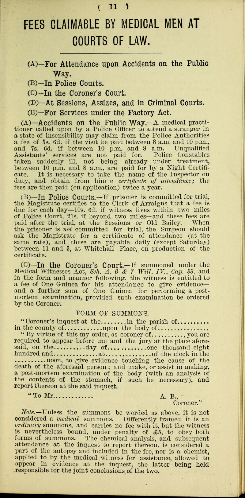 FEES CLAIMABLE BY MEDICAL MEN AT COURTS OF LAW. (A) —For Attendance upon Accidents on the Public Way. (B) —In Police Courts. (C) ~ln the Coroner's Court. (D) —At Sessions, Assizes, and in Criminal Courts. (E) —For Services under the Factory Act. (A) —Accidents on the Public Way.—A medical practi- tioner called upon by a Police Officer to attend a stranger in a state of insensibility may claim from the Police Authorities a fee of 3s. 6d. if the visit be paid between 8 a.m. and 10 p.m., and 7s. 6d. if between 10 p.m. and 8 a.m. Unqualified Assistants' services are not paid for. Police Constables taken suddenly ill, not being already under treatment, between 10 p.m. and 8 a.m., are paid for by a Mght Certifi- cate. It is necessary to take the name of the Inspector on duty, and obtain from him a ceiiificate of attendance; the fees are then paid (on application) twice a year. (B) —In Police Courts.—If prisoner is committed for trial, the ]\Iagistrate certifies to the Clerk of Arraigns that a fee is due for each day—10s. 6d. if witness lives within two miles of Police Court, 21s. if beyond two miles—and these fees are paid after the trial, afc the Sessions or Old Bailey. When the prisoner is not committed for trial, the Surgeon should ask the Magistrate for a certificate of attendance (at the same rate), and these are payable daily (except Saturday) between 11 and 3, at Whitehall Place, on production of the certificate. (C) —In the Coroner's Court.—if summoned under the Medical Witnesses Act, Sch. A. 6 & 7 Will. IV., Cap. 89, and in the form and manner following, the witness is entitled to a fee of One G-uinea for Iiis attendance to give evidence— and a further sum of One Guinea for performing a post- mortem examination, provided such examination be ordered by the Coroner. POEM OF SUMMONS. Coroner's inquest at the in the parish of in the county of upon the body of  By virtue of this my order, as coroner of , you are required to appear before me and the jury at the place afore- said, on the day of one thousand eight hundred and at of the clock in the noon, to give evidence touching the cause of the death of the aforesaid person ; and make, or assist in making, a post-mortem examination of the body (with an analysis of the contents of the stomach, if such be necessary), and report thereon at the said inquest.  To Mr A. B., Coroner. iVb/e.—Unless the summons be worded as above, it is not considered a medical summons. Differently framed it is an ordinary summons, and carries no fee with it, but the witness is nevertheless bound, under penalty of £5, to obey both forms of summons. The chemical analysis, and subsequent attendance at the inquest to report thereon, is considered a part of the autopsy and included in the fee, nor is a chemisb, applied to by the medical witness for assistance, allowed to appear in evidence at the inquest, the latter being held responsible for the joint conclusions of the two.