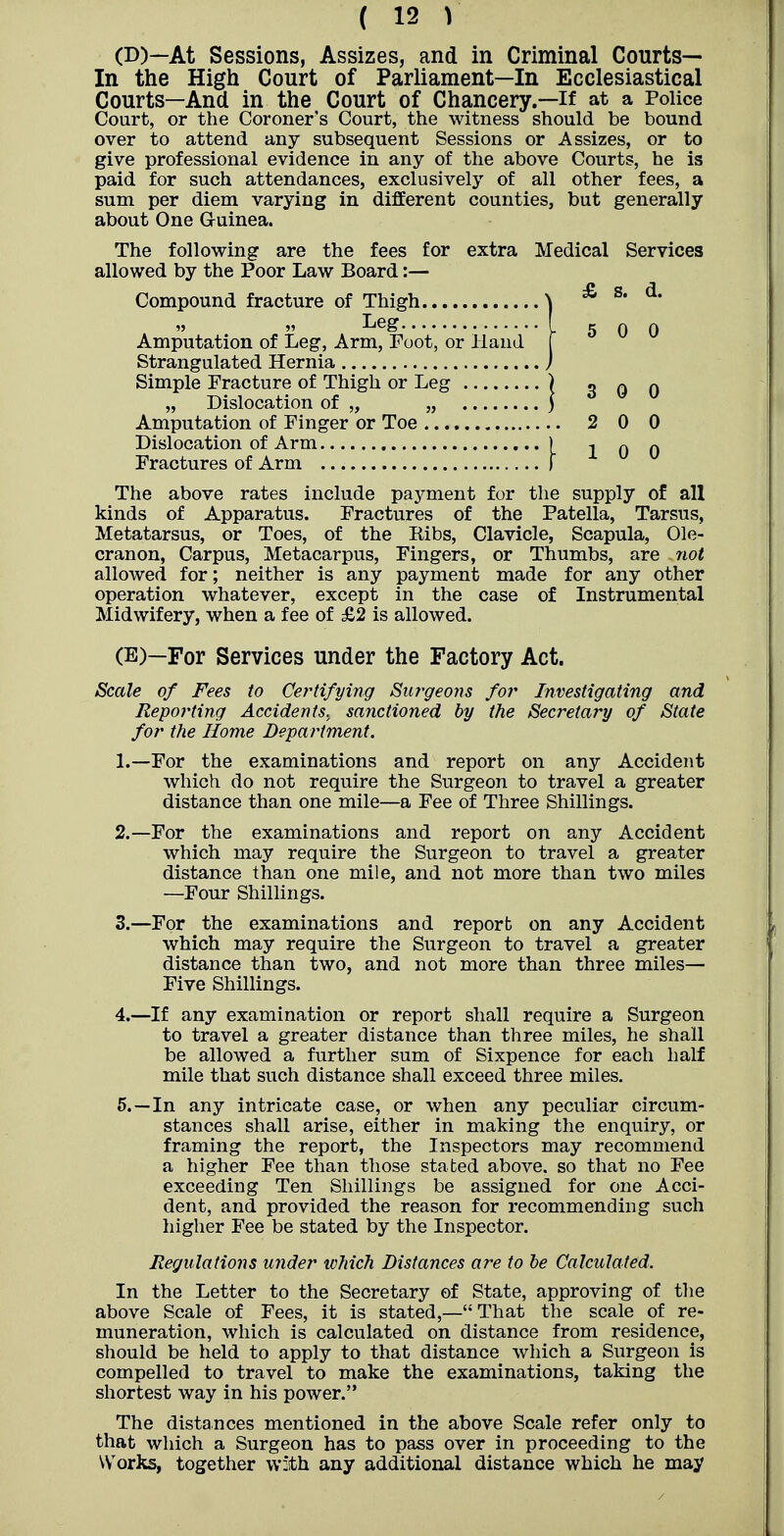 (B)—At Sessions, Assizes, and in Criminal Courts— In the High Court of Parliament—In Ecclesiastical Courts—And in the Court of Chancery.—if at a Police Court, or the Coroner's Court, the witness should be bound over to attend any subsequent Sessions or Assizes, or to give professional evidence in any of the above Courts, he is paid for such attendances, exclusively of all other fees, a sum per diem varying in different counties, but generally about One G-uinea. The following are the fees for extra Medical Services allowed by the Poor Law Board:— Compound fracture of Thigh „ „ Leg Amputation of Leg, Arm, Foot, or Hand Strangulated Hernia Simple Fracture of Thigh or Leg „ Dislocation of „ „ ; Amputation of Finger or Toe 2 0 0 Dislocation of Arm ) q q Fractures of Arm I The above rates include payment for the supply of all kinds of Apparatus. Fractures of the Patella, Tarsus, Metatarsus, or Toes, of the Eibs, Clavicle, Scapula, Ole- cranon, Carpus, Metacarpus, Fingers, or Thumbs, are not allowed for; neither is any payment made for any other operation whatever, except in the case of Instrumental Midwifery, when a fee of £2 is allowed. (E)—For Services under the Factory Act. Scale of Fees to Certifying Surgeons for Investigating and Reporting Accidents, sanctioned by the Secretary of State for the Home Department. 1. —For the examinations and report on any Accident which do not require the Surgeon to travel a greater distance than one mile—a Fee of Three Shillings. 2. —For the examinations and report on any Accident which may require the Surgeon to travel a greater distance than one mile, and not more than two miles —Four Shillings. 3. —For the examinations and report on any Accident which may require the Surgeon to travel a greater distance than two, and not more than three miles- Five Shillings. 4. —If any examination or report shall require a Surgeon to travel a greater distance than three miles, he shall be allowed a further sum of Sixpence for each half mile that such distance shall exceed three miles. 5. —In any intricate case, or when any peculiar circum- stances shall arise, either in making the enquiry, or framing the report, the Inspectors may recommend a higher Fee than those stated above, so that no Fee exceeding Ten Shillings be assigned for one Acci- dent, and provided the reason for recommending such higher Fee be stated by the Inspector. Regulations under which Distances are to he Calculated. In the Letter to the Secretary of State, approving of the above Scale of Fees, it is stated,—That the scale of re- muneration, which is calculated on distance from residence, should be held to apply to that distance which a Surgeon is compelled to travel to make the examinations, taking the shortest way in his power. The distances mentioned in the above Scale refer only to that which a Surgeon has to pass over in proceeding to the Works, together with any additional distance which he may 5 0 0