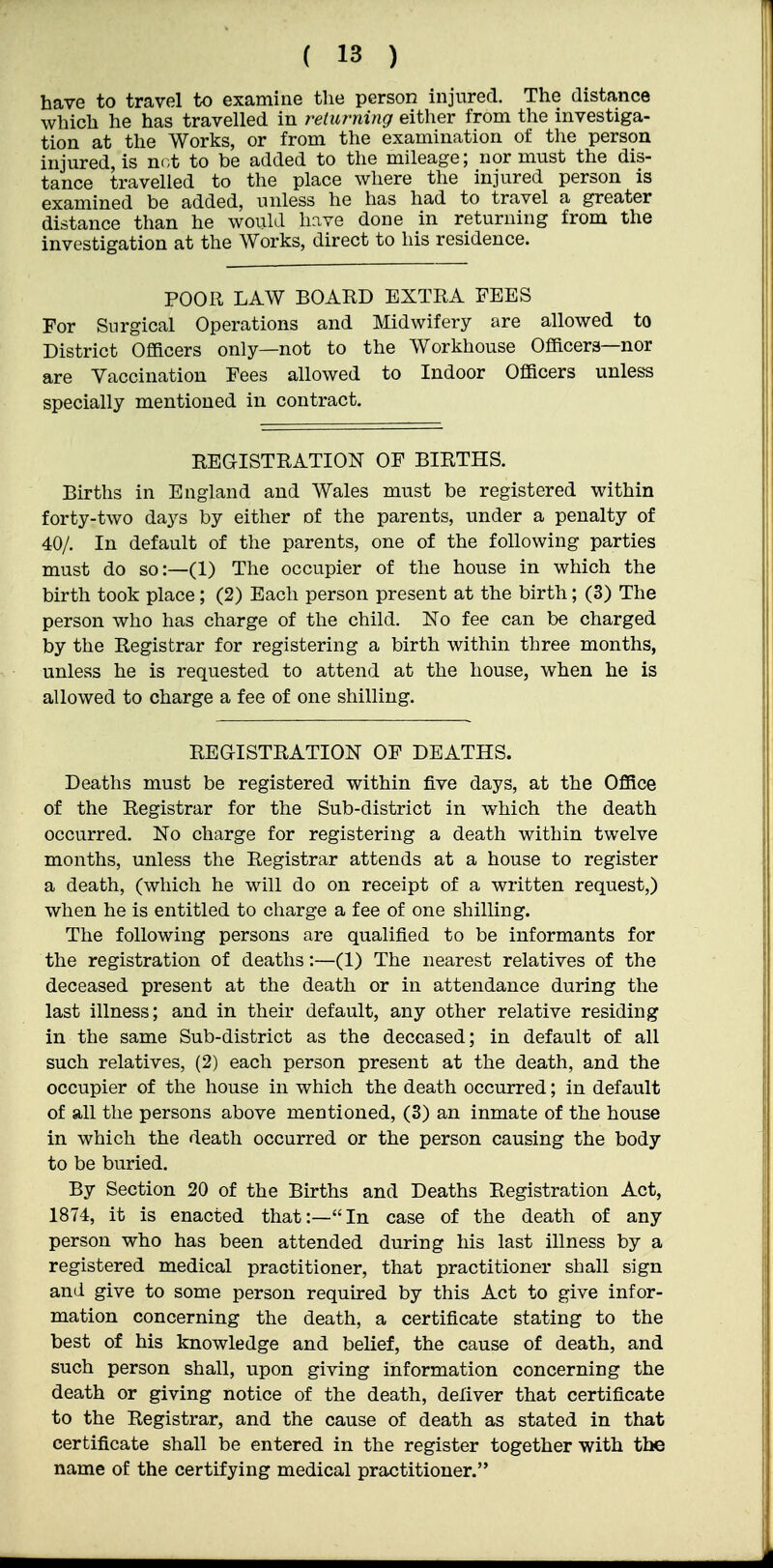have to travel to examine tlie person injured. The distance which he has travelled in returning either from the investiga- tion at the Works, or from the examination of tlie person injured, is not to be added to the mileage; nor must the dis- tance travelled to the place where the injured person is examined be added, unless he has had to travel a greater distance than he would have done in returning from the investigation at the Works, direct to his residence. POOR LAW BOARD EXTRA FEES For Surgical Operations and Midwifery are allowed to District Officers only—not to the Workhouse Officers—nor are Vaccination Fees allowed to Indoor Officers unless specially mentioned in contract. REGISTRATION OF BIBTHS. Births in England and Wales must be registered within forty-two days by either of the parents, under a penalty of 40/. In default of the parents, one of the following parties must do so:—(1) The occupier of the house in which the birth took place; (2) Each person present at the birth; (3) The person who has charge of the child. No fee can be charged by the Registrar for registering a birth within three months, unless he is requested to attend at the house, when he is allowed to charge a fee of one shilling. REGISTRATION OF DEATHS. Deaths must be registered within five days, at the Office of the Registrar for the Sub-district in which the death occurred. No charge for registering a death within twelve months, unless the Registrar attends at a house to register a death, (which he will do on receipt of a written request,) when he is entitled to charge a fee of one shilling. The following persons are qualified to be informants for the registration of deaths:—(1) The nearest relatives of the deceased present at the death or in attendance during the last illness; and in their default, any other relative residing in the same Sub-district as the deceased; in default of all such relatives, (2) each person present at the death, and the occupier of the house in which the death occurred; in default of all the persons above mentioned, (3) an inmate of the house in which the death occurred or the person causing the body to be buried. By Section 20 of the Births and Deaths Registration Act, 1874, it is enacted that:—In case of the death of any person who has been attended during his last illness by a registered medical practitioner, that practitioner shall sign and give to some person required by this Act to give infor- mation concerning the death, a certificate stating to the best of his knowledge and belief, the cause of death, and such person shall, upon giving information concerning the death or giving notice of the death, deliver that certificate to the Registrar, and the cause of death as stated in that certificate shall be entered in the register together with the name of the certifying medical practitioner.