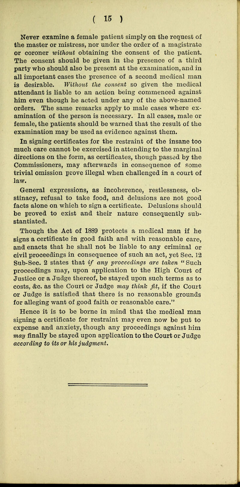 Never examine a female patient simply on the request of the master or mistress, nor under the order of a magistrate or coroner without obtaining the consent of the patient. The consent should be given in the presence of a third party who should also be present at the examination, and in all important cases the presence of a second medical man is desirable. Without the consent so given the medical attendant is liable to an action being commenced against him even though he acted under any of the above-named orders. The same remarks apply to male cases where ex- amination of the person is necessary. In all cases, male or female, the patients should be warned that the result of the examination may be used as evidence against them. In signing certificates for the restraint of the insane too much care cannot be exercised in attending to the marginal directions on the form, as certificates, though passed by the Commissioners, may afterwards in consequence of some trivial omission prove illegal when challenged in a court of law. General expressions, as incoherence, restlessness, ob- stinacy, refusal to take food, and delusions are not good facts alone on which to sign a certificate. Delusions should be proved to exist and their nature consequently sub- stantiated. Though the Act of 1889 protects a medical man if he signs a certificate in good faith and with reasonable care, and enacts that he shall not be liable to any criminal or civil proceedings in consequence of such an act, yet Sec. 12 Sub-Sec. 2 states that if any proceedings are taken Such proceedings may, upon application to the High Court of Justice or a Judge thereof, be stayed upon such terms as to costs, &c. as the Court or Judge may think fit, if the Court or Judge is satisfied that there is no reasonable grounds for alleging want of good faith or reasonable care. Hence it is to be borne in mind that the medical man signing a certificate for restraint may even now be put to expense and anxiety, though any proceedings against him may finally be stayed upon application to the Court or Judge according to its or Ms judgment.