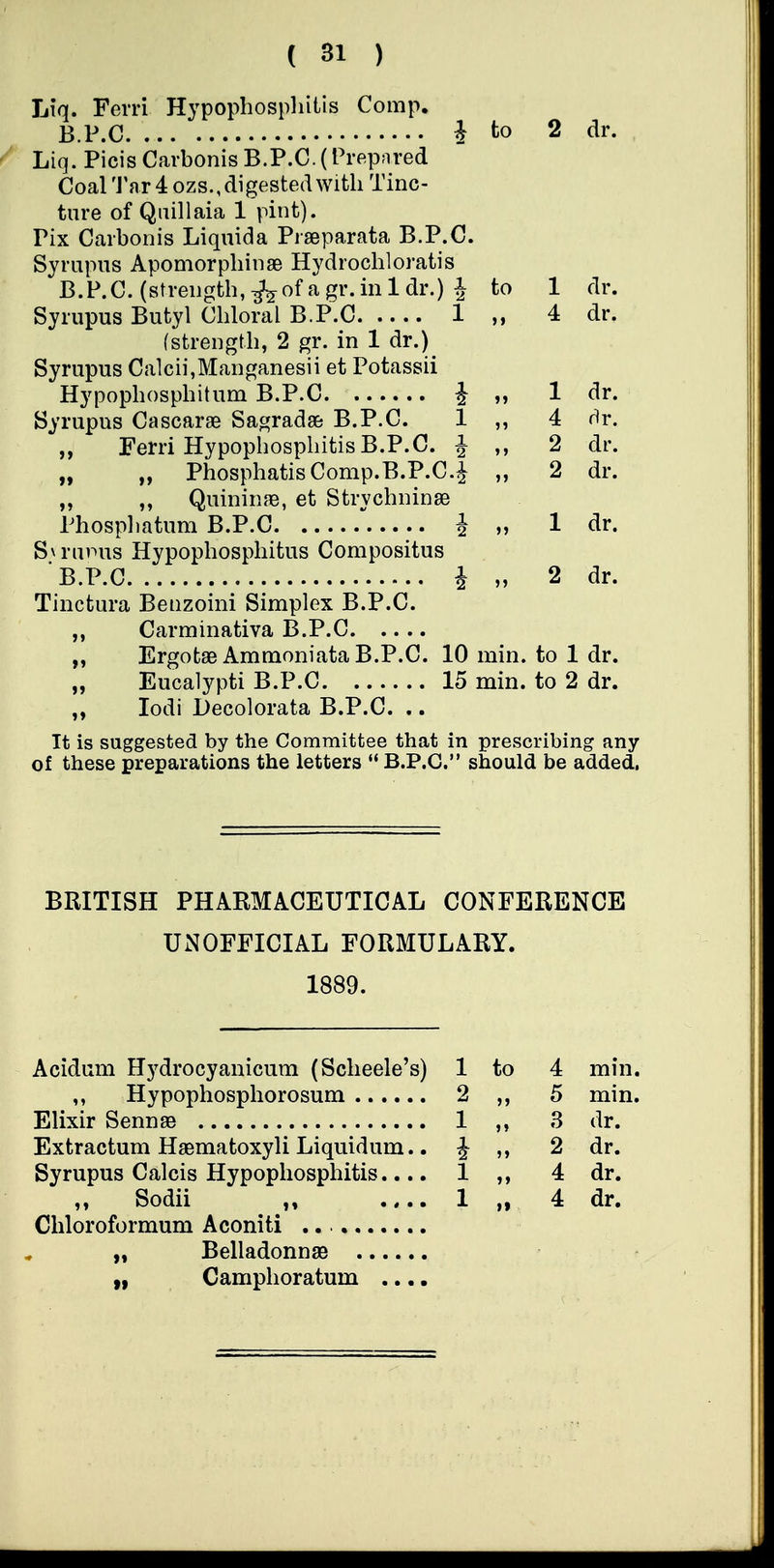 Liq. Ferri Hypophospliitis Comp. B.P.C J to 2 dr. Liq. Picis Carbonis B.P.C.(Prepared Coal 'J'ar 4 ozs., digested with Tinc- ture of Quillaia 1 pint). Pix Carbonis Liquida Prseparata B.P.C. Syrupus Apomorpliinse Hydrochloratis B.P.C. (strength, ^ of a gr. in 1 dr.) 1 to 1 dr. Syrupus Butyl Chloral B.P.C 1 „ 4 dr. (strength, 2 gr. in 1 dr.) Syrupus Calcii,Manganesii et Potassii Hypophosphitum B.P.C J „ 1 dr. Syrupus Cascarae Sagradas B.P.C. 1 ,, 4 dr. „ Ferri HypophosphitisB.P.C. J 2 dr. „ „ PhosphatisComp.B.P.C.^ ,, 2 dr. „ „ Quininfe, et Strychninse Phosphatum B.P.C i „ 1 dr. S\ruinis Hypophosphitus Compositus B.P.C i „ 2 dr. Tinctura Benzoini Simplex B.P.C. Carminativa B.P.C „ ErgotaeAmmoniata B.P.C. 10 min. to 1 dr. „ Eucalypti B.P.C 15 min. to 2 dr. lodi l3ecolorata B.P.C. .. It is suggested by the Committee that in prescribing any of these preparations the letters  B.P.C. should be added. BRITISH PHARMACEUTICAL CONFERENCE UNOFFICIAL FORMULARY. 1889. Acidum Hydrocyanicum (Scheele's) 1 to 4 min. Hypophosphorosum 2 5 min. Elixir SennBB 1 3 dr. Extractum Haematoxyli Liquidum.. i 2 dr. Syrupus Calcis Hypophospliitis.... 1 4 dr. Sodii .,.. 1 4 dr. Chloroformum Aconiti „ Belladonnae „ Camphoratum ....