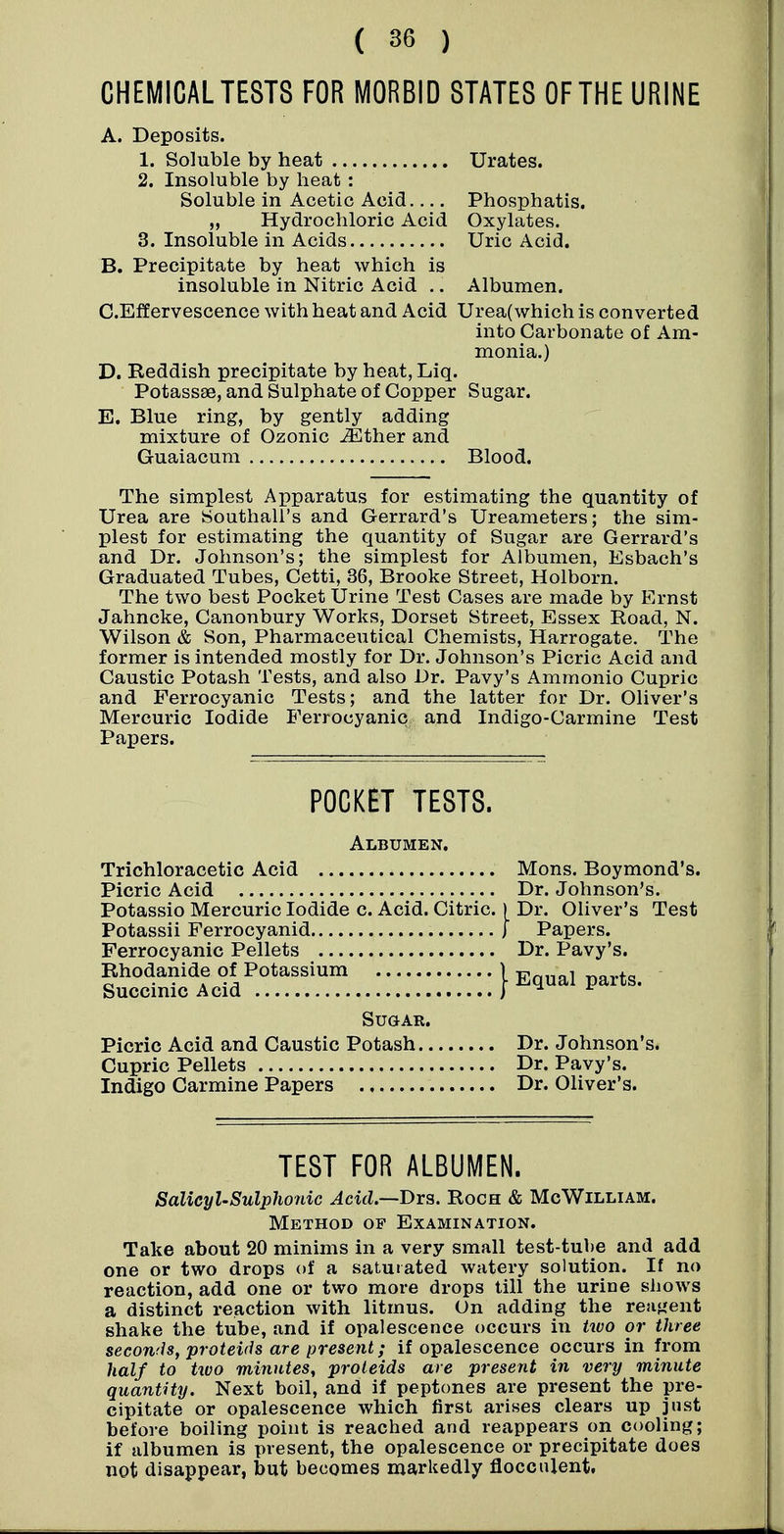 CHEMICAL TESTS FOR MORBID STATES OF THE URINE A. Deposits. 1. Soluble by heat Urates. 2. Insoluble by heat : Soluble in Acetic Acid Phosphatis. „ Hydrochloric Acid Oxylates. 3. Insoluble in Acids Uric Acid. B. Precipitate by heat which is insoluble in Nitric Acid .. Albumen. C. Effervescence with heat and Acid Urea(which is converted into Carbonate of Am- monia.) D. Reddish precipitate by heat, Liq. Potassae, and Sulphate of Copper Sugar. E. Blue ring, by gently adding mixture of Ozonic ^ther and Guaiacura Blood. The simplest Apparatus for estimating the quantity of Urea are Southall's and Gerrard's Ureameters; the sim- plest for estimating the quantity of Sugar are Gerrard's and Dr. Johnson's; the simplest for Albumen, Esbach's Graduated Tubes, Cetti, 36, Brooke Street, Holborn. The two best Pocket Urine Test Cases are made by Ernst Jahncke, Canonbury Works, Dorset Street, Essex Road, N. Wilson & Son, Pharmaceutical Chemists, Harrogate. The former is intended mostly for Dr. Johnson's Picric Acid and Caustic Potash Tests, and also Dr. Pavy's Ammonio Cupric and Ferrocyanic Tests; and the latter for Dr. Oliver's Mercuric Iodide Ferrocyanic and Indigo-Carmine Test Papers. POCKET TESTS. Albumen. Trichloracetic Acid Picric Acid Potassio Mercuric Iodide c. Acid. Citric Potassii Ferrocyanid Ferrocyanic Pellets Rhodanide of Potassium Succinic Acid Sugar. Picric Acid and Caustic Potash Dr. Johnson's. Cupric Pellets Dr. Pavy's. Indigo Carmine Papers Dr. Oliver's. Mons. Boymond's. Dr. Johnson's. Dr. Oliver's Test Papers. Dr. Pavy's. Equal parts. TEST FOR ALBUMEN. Salicyl-Sulphonic Acid.~T>Y3. Roch & McWilliam. Method of Examination. Take about 20 minims in a very small test-tube and add one or two drops of a saturated watery solution. If no reaction, add one or two more drops till the urine shows a distinct reaction with litmus. On adding the reagent shake the tube, and if opalescence occurs in two or three seconds, proteids are present; if opalescence occurs in from half to two minutes, proleids are present in very minute quantity. Next boil, and if peptones are present the pre- cipitate or opalescence which first arises clears up just before boiling point is reached and reappears on cooling; if albumen is present, the opalescence or precipitate does not disappear, but becomes markedly flocculent.