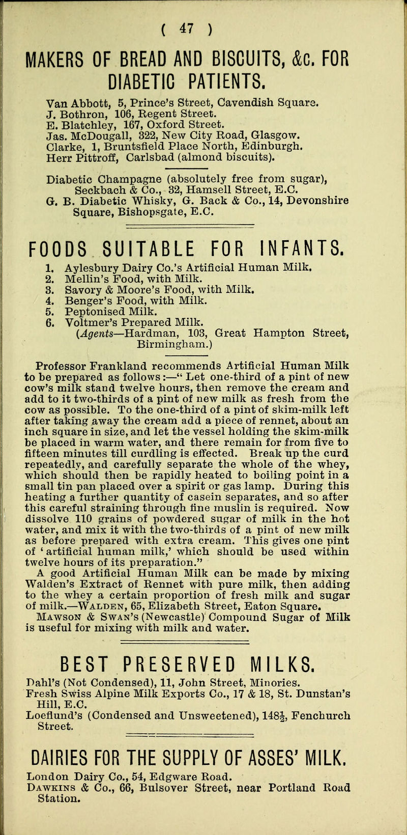 MAKERS OF BREAD AND BISCUITS, &C. FOR DIABETIC PATIENTS. Van Abbott, 5, Prince's Street, Cavendish Square. J. Bothron, 106, Regent Street. B. Blatchley, 167, Oxford Street. Jas. McDougall, 322, New City Road, Glasgow. Clarke, 1, Bruntsfield Place North, Edinburgh. Herr Pittroff, Carlsbad (almond biscuits). Diabetic Champagne (absolutely free from sugar), Seckbach & Co., 32, Hamsell Street, E.C. G. B. Diabetic Whisky, G. Back & Co., 14, Devonshire Square, Bishopsgate, E.C. FOODS SUITABLE FOR INFANTS. 1. Aylesbury Dairy Co.'s Artificial Human Milk. 2. MeUin's Food, with Milk. 3. Savory & Moore's Food, with Milk. 4. Benger's Food, with Milk. 5. Peptonised Milk. 6. Voltmer's Prepared Milk. {Agents—Hardman, 103, Great Hampton Street, Birmingham.) Professor Frankland recommends Artificial Human Milk to be prepared as follows :— Let one-third of a pint of new cow's milk stand twelve hours, then remove the cream and add to it two-thirds of a pint of new milk as fresh from the cow as possible. To the one-third of a pint of skim-milk left after taking away the cream add a piece of rennet, about an inch square in size, and let the vessel holding the skim-milk be placed in warm water, and there remain for from five to fifteen minutes till curdling is effected. Break up the curd repeatedly, and carefully separate the whole of the whey, which should then be rapidly heated to boiling point in a small tin pan placed over a spirit or gas lamp. During this heating a further quantity of casein separates, and so after this careful straining through tine muslin is required. Now dissolve 110 grains of powdered sugar of milk in the hot water, and mix it with the two-thirds of a pint of new milk as before prepared with extra cream. This gives one pint of ' artificial human milk,' which should be used within twelve hours of its preparation. A good Artificial Human Milk can be made by mixing Walden's Extract of Rennet with pure milk, then adding to the whey a certain proportion of fresh milk and sugar of milk.—Walden, 65, Elizabeth Street, Eaton Square. Mawson & Swan's (Newcastle) Compound Sugar of Milk is useful for mixing with milk and water. BEST PRESERVED MILKS. Dahl's (Not Condensed), 11, John Street, Minories. Fresh Swiss Alpine Milk Exports Co., 17 & 18, St. Dunstan's Hill, E.C. Loeflund's (Condensed and Unsweetened), 1481, Fenchurch Street. DAIRIES FOR THE SUPPLY OF ASSES' MILK. London Dairy Co., 54, Edgware Road. Dawkins & Co., 66, Bulsover Street, near Portland Road Station.