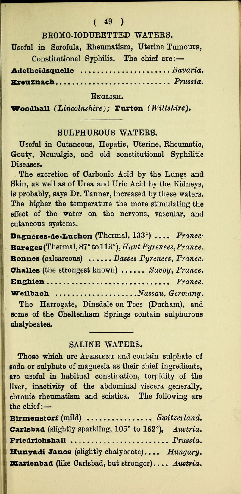 BROMO-IODURETTED WATERS. Useful in Scrofula, Rheumatism, Uterine Tumours, Constitutional Syphilis. The chief are:— Adelheidsquelle Bavaria, Kreuznacli Prussia. English. Woodball (Lincolnshire); Purton (Wiltshire), SULPHUROUS WATERS. Useful in Cutaneous, Hepatic, Uterine, Rheumatic, Gouty, Neuralgic, and old constitutional Syphilitic Diseases* The excretion of Carbonic Acid by the Lungs and Skin, as well as of Urea and Uric Acid by the Kidneys, is probably, says Dr. Tanner, increased by these waters. The higher the temperature the more stimulating the effect of the water on the nervous, vascular, and cutaneous systems. Bagneres-de-ZiUchon (Thermal, 133°) .... France' Bareges (Thermal, 87° to 113°),Haut Pyrenees,France. Bonnes (calcareous) Basses Pyrenees, France, Challes (the strongest known) Savoy, France, Bnghien France, Weilbacli Nassau, Germany, The Harrogate, Dinsdale-on-Tees (Durham), and some of the Cheltenham Springs contain sulphurous chalybeates. SALINE WATERS. Those which are Aperient and contain sulphate of Boda or sulphate of magnesia as their chief ingredients, are useful in habitual constipation, torpidity of the liver, inactivity of the abdominal viscera generally, chronic rheumatism and sciatica. The following are the chief:— Birmenstorf (mild) Switzerland, Carlsbad (slightly sparkling, 105° to 162°), Austria, Friedriclishall Prussia, Hunyadi Janos (slightly chalybeate).... Hungary, Blarienbad (like Carlsbad, but stronger).... Aitstria,