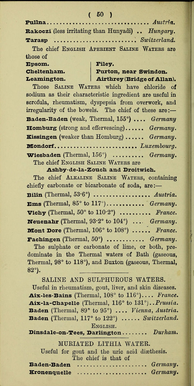 ( 60 ) Fullna Austria, Rakoczi (less irritating than Hunyadi) Hungary. Tarasp I Switzerland, The chief English Aperient Saline Waters are those of XSpsom. Filey. Cheltenham. Furton^ near Swindon. Zieamington. Airthrey (Bridge of Allan). Those Saline Waters which have chloride of sodium as their characteristic ingredient are useful in scrofula, rheumatism, dyspepsia from overwork, and irregularity of the bowels. The chief of these are;— Baden-Baden (weak, Thermal, 155°) .... Germany Homburg (strong and effervescing) Germany. Kissingen (weaker than Homburg) ...... Germany. niondorf Luxembourg. Wiesbaden (Thermal, 156°) Germany. The chief English Saline Waters are Ashby-de-la-Zouch and Droitwicb. The chief Alkaline Saline Waters, containing chiefly carbonate or bicarbonate of soda, are:— Bilin (Thermal, 53*6°) Austria. Ems (Thermal, 85° to 117°) Germany. Vichy (Thermal, 50° to 110*2°) France. Neuenahr (Thermal, 93-2° to 104°) .... Germany. Mont Dore (Thermal, 106° to 108°) France. Fachingen (Thermal, 50°) Germany. The sulphate or carbonate of Hme, or both, pre- dominate in the Thermal waters of Bath (gaseous. Thermal, 98° to 118°), and Buxton (gaseous, Thermal, 82°). SALINE AND SULPHUROUS WATERS. Useful in rheumatism, gout, liver, and skin diseases. Aix-les-Bains (Thermal, 108° to 116°) France. Aix-la-Chapelle (Thermal, 116° to 131°). .Prussia. Baden (Thermal, 89° to 95°) .... Vienna^ Austria. Baden (Thermal, 117° to 122°) Switzerland. English. Dinsdale-on-Tees, Darlington Durham. MURIATED LITHIA WATER. Useful for gout and the uric acid disethesis. The chief is that of Baden-Baden Germany. Kronenquelle Germany,