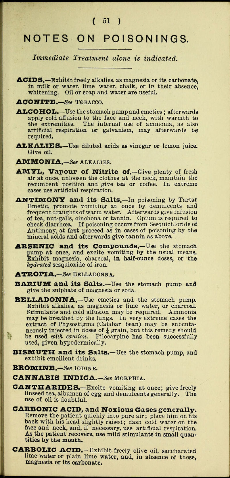 NOTES ON POISONINGS. Immediate Treatment alone is indicated. £LCIDS.—Exhibit freely alkalies, as magnesia or its carbonate, in milk or water, lime water, chalk, or in their absence, whitening. Oil or soap and water are useful. ACOIVITX:.—5e« TOBACCO. AlaCOHOIi.—Use the stomach pump and emetics; afterwards apply cold affusion to the face and neck, with warmth to the extremities. The internal use of ammonia, as also artificial respiration or galvanism, may afterwards be required. ALKALIES.—Use diluted acids as vinegar or lemon juice. Give oil. AMnsorariA.—5^<? alkalies. AMYL, Vapour of Nitrite of,—Give plenty of fresh air at once, unloosen the clothes at the neck, maintain the recumbent position and give tea or coffee. In extreme cases use artificial respiration. ANTIIKEONV and its Salts.—In poisoning by Tartar Emetic, promote vomiting at once by demulcents and frequent draughts of warm water. Afterwards give infusion of tea, nut-galls, cinchona or tannin. Opium is required to check diarrhoea. If poisoning occurs from Sesquichloride of Antimony, at first proceed as in cases of poisoning by the mineral acids and afterwards give tannin as above. ARSENIC and its Compounds.—Use the stomach pump at once, and excite vomiting by the usual means. Exhibit magnesia, charcoal, in half-ounce doses, or the hydrated sesquioxide of iron. ATROPIA.—iSee Belladonna. BARIUM and its Salts.—Use the stomach pump and give the sulphate of magnesia or soda. BELLADONNA.—Use emetics and the stomach pump. Exhibit alkalies, as magnesia or lime water, or charcoal. Stimulants and cold affusion may be required. Ammonia may be breathed by the lungs. In very extreme cases the extract of Physostigma (Calabar bean) may be subcuta- neously injected in doses of ^ grain, but this remedy should be used tcith caution. Pilocarpine has been successfully used, given hypodermically. BISMUTH and its Salts.—Use the stomach pump, and exhibit emollient drinks. BTLOTOINH.—See Iodine. CANNABIS INDICA.->See MORPHIA. CANTKARIDES.—Excite vomiting at once; give freely linseed tea, albumen of egg and demulcents generally. The use of oil is doubtful. CARBONIC ACID; and Noxious Gases generally. Remove the patient quickly into pure air; place him on his back with his head slightly raised; dash cold water on the face and neck, and, if necessary, use artificial respiration. As the patient recovers, use mild stimulants in small quan- tities by the mouth. CARBOLIC ACID.-Exhibit freely olive oil, saccharated lime water or plain lime water, and, in absence of these, magnesia or its carbonate.