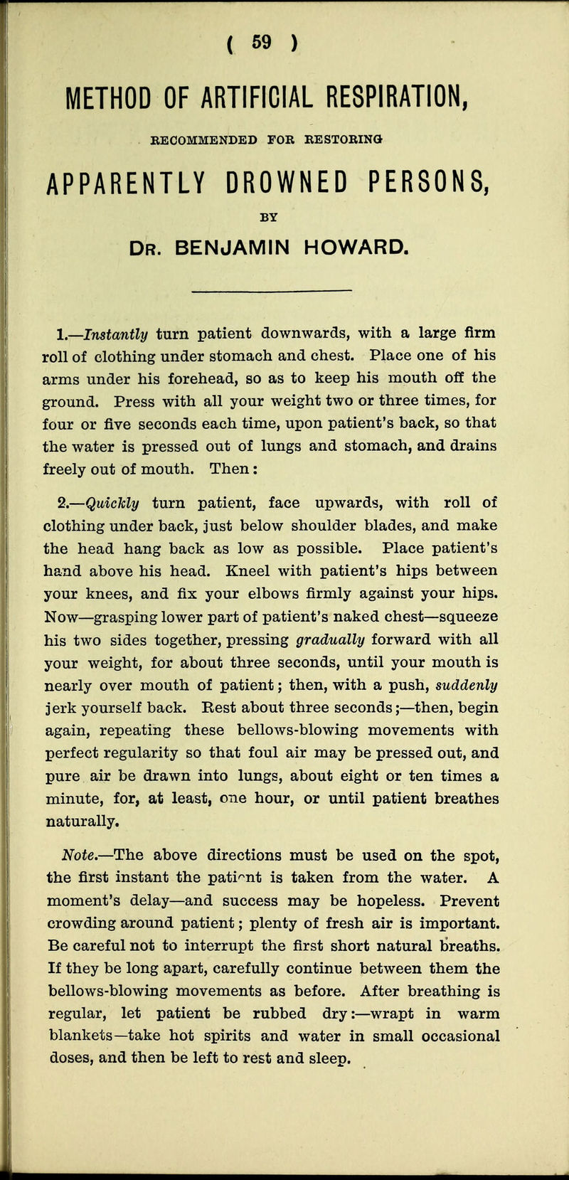 METHOD OF ARTIFICIAL RESPIRATION, RECOMMENDED FOR RESTORING APPARENTLY DROWNED PERSONS, BY Dr. benjamin HOWARD. 1—Instantly turn patient downwards, with a large firm roll of clothing under stomach and chest. Place one of his arms under his forehead, so as to keep his mouth off the ground. Press with all your weight two or three times, for four or five seconds each time, upon patient's back, so that the water is pressed out of lungs and stomach, and drains freely out of mouth. Then: 2.—Quickly turn patient, face upwards, with roll of clothing under back, just below shoulder blades, and make the head hang back as low as possible. Place patient's hand above his head. Kneel with patient's hips between your knees, and fix your elbows firmly against your hips. Now—grasping lower part of patient's naked chest—squeeze his two sides together, pressing gradually forward with all your weight, for about three seconds, until your mouth is nearly over mouth of patient; then, with a push, suddenly jerk yourself back. Rest about three seconds;—then, begin again, repeating these bellows-blowing movements with perfect regularity so that foul air may be pressed out, and pure air be drawn into lungs, about eight or ten times a minute, for, at least, one hour, or until patient breathes naturally. Note.—The above directions must be used on the spot, the first instant the patient is taken from the water. A moment's delay—and success may be hopeless. Prevent crowding around patient; plenty of fresh air is important. Be careful not to interrupt the first short natural breaths. If they be long apart, carefully continue between them the bellows-blowing movements as before. After breathing is regular, let patient be rubbed dry:—wrapt in warm blankets—take hot spirits and water in small occasional doses, and then be left to rest and sleep.