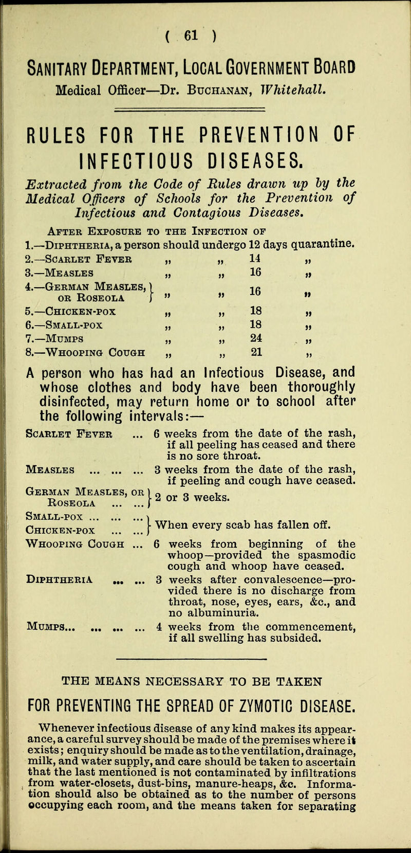 Sanitary Department, Local Government Board Medical Officer—Dr. Buchanan, Whitehall. RULES FOR THE PREVENTION OF INFECTIOUS DISEASES. Extracted from the Code of Rules draivn up hy the Medical Officers of Schools for the Prevention of Infectious and Contagious Diseases, After Exposure to the Infection of 1. —Diphtheria, a person should undergo 12 days quarantine. 2. —Scarlet Fever „ 3. —Measles „ 4. —German Measles,) OR Roseola j  5. —Chicken-pox „ 6. —Small-pox „ 7. —Mumps „ 8. —Whooping Cough „ A person who has had an Infectious Disease, and whose clothes and body have been thoroughly disinfected, may return home or to school after the following intervals:— Scarlet Fever ... 6 weeks from the date of the rash, if all peeling has ceased and there is no sore throat. Measles 3 weeks from the date of the rash, if peeling and cough have ceased. Small-pox ... ) V When every scab has fallen off. 14 16 16 18 18 Chicken-pox Whooping Cough Diphtheria Mumps... weeks from beginning of the whoop—provided the spasmodic cough and whoop have ceased, weeks after convalescence—pro- vided there is no discharge from throat, nose, eyes, ears, &c., and no albuminuria. weeks from the commencement, if all swelling has subsided. THE MEANS NECESSARY TO BE TAKEN FOR PREVENTING THE SPREAD OF ZYMOTIC DISEASE. Whenever infectious disease of any kind makes its appear- ance, a careful survey should be made of the premises where it exists; enquiry should be made as to the ventilation, drainage, milk, and water supply, and care should be taken to ascertain that the last mentioned is not contaminated by infiltrations from water-closets, dust-bins, manure-heaps, &c. Informa- tion should also be obtained as to the number of persons occupying each room, and the means taken for separating
