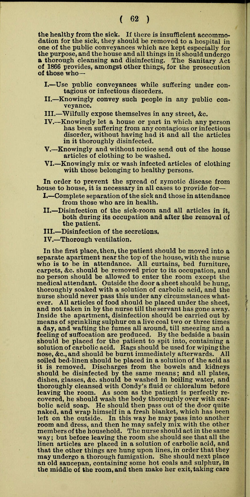 the healthy from the sick. If there is insufficient accommo- dation for the sick, they should be removed to a hospital in one of the public conveyances which are kept especially for the purpose, and the house and all things in it should undergo a thorough cleansing and disinfecting. The Sanitary Act of 1866 provides, amongst other things, for the prosecution of those who— I. —-Use public conveyances while suffering under con- tagious or infectious disorders. II. —Knowingly convey such people in any public con- veyance. III. —^Wilfully expose themselves in any street, &c. IV. —Knowingly let a house or part in which any person has been suffering from any contagious or infectious disorder, without having had it and all the articles in it thoroughly disinfected. V. —Knowingly and without notice send out of the house articles of clothing to be washed. VI. —Knowingly mix or wash infected articles of clothing with those belonging to healthy persons. In order to prevent the spread of zymotic disease from house to house, it is necessary in all cases to provide for— I. —Complete separation of the sick and those in attendance from those who are in health. II. —Disinfection of the sick-room and all articles in it, both during its occupation and after the removal of the patient. III. —Disinfection of the secretions, IV. —Thorough ventilation. In the first place, then, the patient should be moved into a separate apartment near the top of the house, with the nurse who is to be in attendance. All curtains, bed furniture, carpets, &c. should be removed prior to its occupation, and no person should be allowed to enter the room except the medical attendant. Outside the door a sheet should be hung, thoroughly soaked with a solution of carbolic acid, and the nurse should never pass this under any circumstances what- ever. All articles of food should be placed under the sheet, and not taken in by the nurse till the servant has gone away. Inside the apartment, disinfection should be carried out by means of sprinkling sulphur on a live coal two or three times a day, and wafting the fumes all around, till sneezing and a feeling of suffocation are produced. By the bedside a basin should be placed for the patient to spit into, containing a solution of carbolic acid. Rags should be used for wiping the nose, &c., and should be burnt immediately afterwards. All soiled bed-linen should be placed in a solution of the acid as it is removed. Discharges from the bowels and kidneys should be disinfected by the same means; and all plates, dishes, glasses, &c. should be washed in boiling water, and thoroughly cleansed with Condy's fluid or chloralum before leaving the room. As soon as the patient is perfectly re- covered, he should wash the body thoroughly over with car- bolic acid soap. He should then pass out of the door quite naked, and wrap himself in a fresh blanket, which has been left on the outside. In this way he may pass into another room and dress, and then he may safely mix with the other members of the household. The nurse should act in the same way; but before leaving the room she should see that all the linen articles are placed in a solution of carbolic acid, and that the other things are hung upon lines, in order that they may undergo a thorough fumigation. She should next place an old saucepan, containing some hot coals and sulphur, in the middle of the room, and then make her exit, taking care