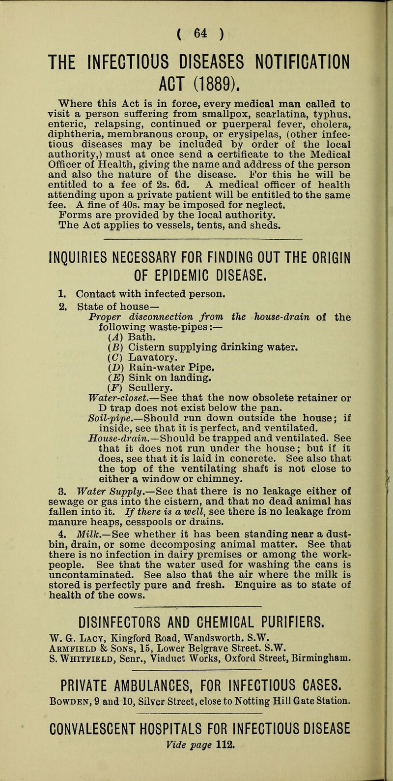 THE INFECTIOUS DISEASES NOTIFICATION ACT (1889). Where this Act is in force, every medical man called to visit a person suffering from smallpox, scarlatina, typhus, enteric, relapsing, continued or puerperal fever, cholera, diphtheria, membranous croup, or erysipelas, (other infec- tious diseases may be included by order of the local authority,) must at once send a certificate to the Medical Officer of Health, giving the name and address of the person and also the nature of the disease. For this he will be entitled to a fee of 2s. 6d. A medical officer of health attending upon a private patient will be entitled to the same fee. A fine of 40s. may be imposed for neglect. Forms are provided by the local authority. The Act applies to vessels, tents, and sheds. INQUIRIES NECESSARY FOR FINDING OUT THE ORIGIN OF EPIDEMIC DISEASE. 1. Contact with infected person. 2. State of house- Proper disconnection from the house-drain of the following waste-pipes ;— {A) Bath. (B) Cistern supplying drinking water. (C) Lavatory. (D) Rain-water Pipe. (E) Sink on landing. (F) Scullery. Water-closet.—See that the now obsolete retainer or D trap does not exist below the pan. Soil-pipe.—Should run down outside the house; if inside, see that it is perfect, and ventilated. House-drain.~Sho\i\d be trapped and ventilated. See that it does not run under the house; but if it does, see that it is laid in concrete. See also that the top of the ventilating shaft is not close to either a window or chimney. 3. Water Supply.—^ee that there is no leakage either of sewage or gas into the cistern, and that no dead animal has fallen into it. If there is a well, see there is no leakage from manure heaps, cesspools or drains. 4. Milk.—See whether it has been standing near a dust- bin, drain, or some decomposing animal matter. See that there is no infection in dairy premises or among the work- people. See that the water used for washing the cans is uncontaminated. See also that the air where the milk is stored is perfectly pure and fresh. Enquire as to state of health of the cows. DISINFECTORS AND CHEMICAL PURIFIERS. W. G. Lacy, Kingford Road, Wandsworth. S.W. Armfield & Sons, 15, Lower Belgrave Street. S.W. S. Whitfield, Senr., Viaduct Works, Oxford Street, Birmingham. PRIVATE AMBULANCES, FOR INFECTIOUS CASES. BowDEN, 9 and 10, Silver Street, close to Notting HilJ Gate Station. CONVALESCENT HOSPITALS FOR INFECTIOUS DISEASE Vide page 112.