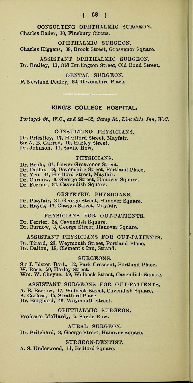 CONSULTING OPHTHALMIC SURGEON. Charles Bader, 10, Finsbury Circus. OPHTHALMIC SURGEON. Charles Higgens, 38, Brook Street, Grosvenor Square. ASSISTANT OPHTHALMIC SURGEON. Dr. Brailey, 11, Old Burlington Street, Old Bond Street. DENTAL SURGEON. F. Newland Pedley, 32, Devonshire Place. KING'S COLLEGE HOSPITAL. Portugal St., TF.C, and 23-32, Carey St., Lincoln's Inn, W.C, CONSULTING PHYSICIANS. Dr. Priestley, 17, Hertford Street, Mayfair, Sir A. B. Garrod, 10, Harley Street. Dr. Johnson, 11, Savile Row. PHYSICIANS. Dr. Beale, 61, Lower Grosvenor Street. Dr. Duffin, 18, Devonshire Street, Portland Place, Dr. Yeo, 44, Hertford Street, Mayfair. Dr. Curnow, 3, George Street, Hanover Square. Dr. Ferrier, 34, Cavendish Square. OBSTETRIC PHYSICIANS. Dr. Playfair, 31, George Street, Hanover Square. Dr. Hayes, 17, Clarges Street, Mayfair. PHYSICIANS FOR OUT-PATIENTS. Dr. Ferrier, 34, Cavendish Square. Dr. Curnow, 3, George Street, Hanover Square. ASSISTANT PHYSICIANS FOR OUT-PATIENTS. Dr. Tirard, 28, Weymouth Street, Portland Place, Dr. Dalton, 18, Clement's Inn, Strand. SURGEONS. Sir J. Lister, Bart., 12, Park Crescent, Portland Place. W. Rose, 50, Harley Street. Wm. W. Cheyne, 59, Welbeck Street, Cavendish Square, ASSISTANT SURGEONS FOR OUT-PATIENTS, A. B. Barrow, 17, Welbeck Street, Cavendish Square. A. Carless, 15, Stratford Place. Dr. Burghard, 46, Weymouth Street. OPHTHALMIC SURGEON. Professor McHardy, 5, Savile Row. AURAL SURGEON. Dr. Pritchard, 3, George Street, Hanover Square. SURGEON-DENTIST. A. S. Underwood, 11, Bedford Square.