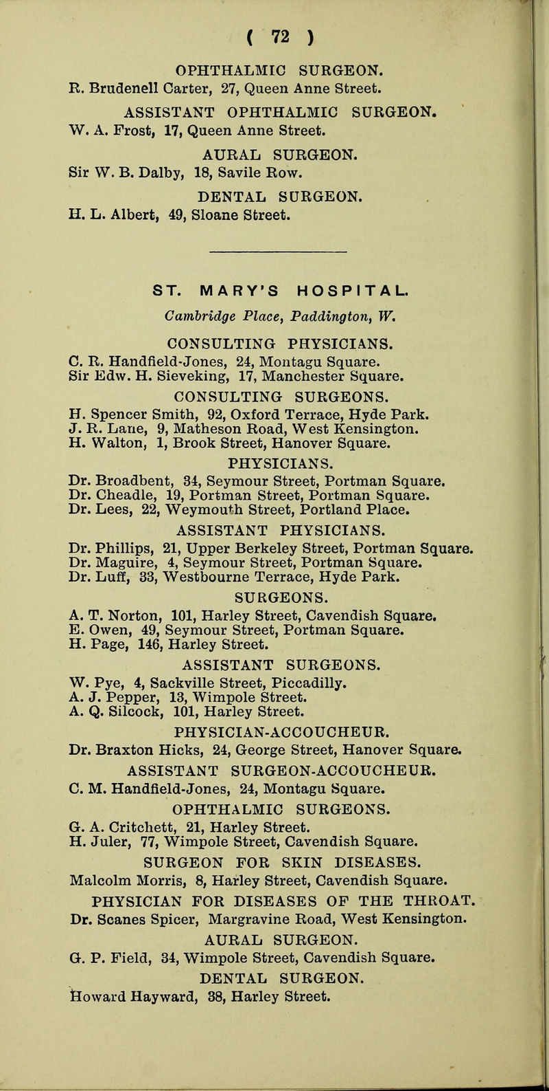 OPHTHALMIC SURGEON. R. Brudenell Carter, 27, Queen Anne Street. ASSISTANT OPHTHALMIC SURGEON. W. A. Frost, 17, Queen Anne Street. AURAL SURGEON. Sir W. B. Dalby, 18, Savile Row. DENTAL SURGEON. H. L. Albert, 49, Sloans Street. ST. MARY'S HOSPITAL. Cambridge Place, Paddington, W. CONSULTING PHYSICIANS. C. R. Handfield-Jones, 24, Montagu Square. Sir Edw. H. Sieveking, 17, Manchester Square. CONSULTING SURGEONS. H. Spencer Smith, 92, Oxford Terrace, Hyde Park. J. R. Lane, 9, Matheson Road, West Kensington. H. Walton, 1, Brook Street, Hanover Square. PHYSICIANS. Dr. Broadbent, 34, Seymour Street, Portman Square. Dr. Cheadle, 19, Portman Street, Portman Square. Dr. Lees, 22, Weymouth Street, Portland Place. ASSISTANT PHYSICIANS. Dr. Phillips, 21, Upper Berkeley Street, Portman Square. Dr. Maguire, 4, Seymour Street, Portman Square. Dr. Luff, 33, Westbourne Terrace, Hyde Park. SURGEONS. A. T. Norton, 101, Harley Street, Cavendish Square, E. Owen, 49, Seymour Street, Portman Square. H. Page, 146, Harley Street. ASSISTANT SURGEONS. W. Pye, 4, Sackville Street, Piccadilly. A. J. Pepper, 13, Wimpole Street. A. Q. Silcock, 101, Harley Street. PHYSICIAN-ACCOUCHEUR. Dr. Braxton Hicks, 24, George Street, Hanover Square. ASSISTANT SURGEON-ACCOUCHEUR. C. M. Handfield-Jones, 24, Montagu Square. OPHTHALMIC SURGEONS. G. A. Critchett, 21, Harley Street. H. Juler, 77, Wimpole Street, Cavendish Square. SURGEON FOR SKIN DISEASES. Malcolm Morris, 8, Harley Street, Cavendish Square. PHYSICIAN FOR DISEASES OP THE THROAT. Dr. Scanes Spicer, Margravine Road, West Kensington. AURAL SURGEON. G. P. Field, 34, Wimpole Street, Cavendish Square. DENTAL SURGEON, tloward Hayward, 38, Harley Street.