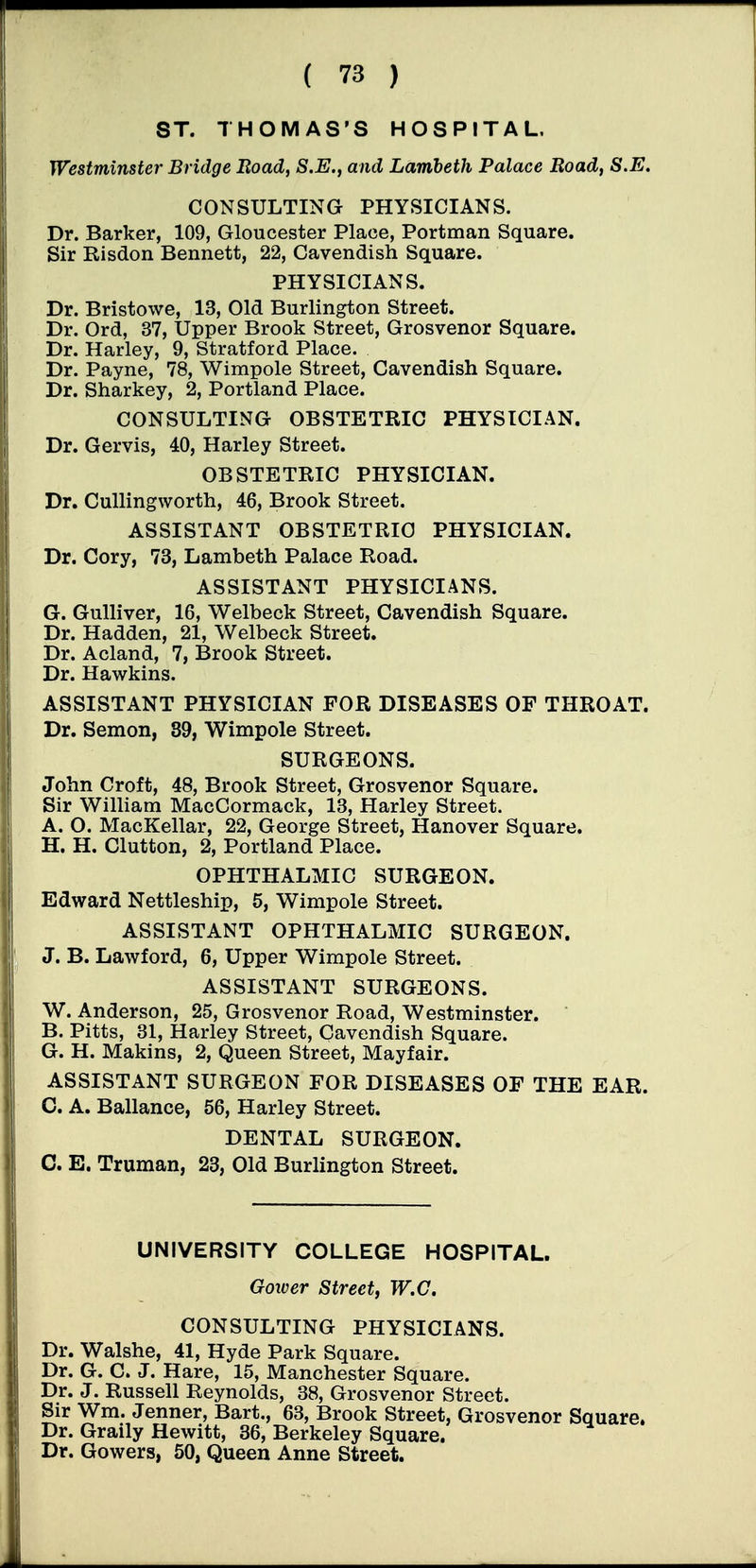 ST. THOMAS'S HOSPITAL. Westminster Bridge Road, S.E., and Lambeth Palace Road, S.E. CONSULTING PHYSICIANS. Dr. Barker, 109, Gloucester Place, Portman Square. Sir Risdon Bennett, 22, Cavendish Square. PHYSICIANS. Dr. Bristowe, 13, Old Burlington Street. Dr. Ord, 37, Upper Brook Street, Grosvenor Square. Dr. Harley, 9, Stratford Place. Dr. Payne, 78, Wimpole Street, Cavendish Square. Dr. Sharkey, 2, Portland Place. CONSULTING OBSTETRIC PHYSICIAN. Dr. Gervis, 40, Harley Street. OBSTETRIC PHYSICIAN. Dr. CuUingworth, 46, Brook Street. ASSISTANT OBSTETRIC PHYSICIAN. Dr. Cory, 73, Lambeth Palace Road. ASSISTANT PHYSICIANS. G. Gulliver, 16, Welbeck Street, Cavendish Square. Dr. Hadden, 21, Welbeck Street. Dr. Acland, 7, Brook Street. Dr. Hawkins. ASSISTANT PHYSICIAN FOR DISEASES OF THROAT. Dr. Semen, 89, Wimpole Street. SURGEONS. John Croft, 48, Brook Street, Grosvenor Square. Sir William MacCormack, 13, Harley Street. A. O. MacKellar, 22, George Street, Hanover Square. H. H. Glutton, 2, Portland Place. OPHTHALMIC SURGEON. Edward Nettleship, 5, Wimpole Street. ASSISTANT OPHTHALMIC SURGEON. J. B. Lawford, 6, Upper Wimpole Street. ASSISTANT SURGEONS. W. Anderson, 25, Grosvenor Road, Westminster. B. Pitts, 31, Harley Street, Cavendish Square. G. H. Makins, 2, Queen Street, Mayfair. ASSISTANT SURGEON FOR DISEASES OF THE EAR. 0. A. Ballance, 56, Harley Street. DENTAL SURGEON. G. E. Truman, 23, Old Burlington Street. UNIVERSITY COLLEGE HOSPITAL. Goicer Street, W.C. CONSULTING PHYSICIANS. Dr. Walshe, 41, Hyde Park Square. Dr. G. C. J. Hare, 15, Manchester Square. Dr. J. Russell Reynolds, 38, Grosvenor Street. Sir Wm. Jenner, Bart., 63, Brook Street, Grosvenor Square. Dr. Graily Hewitt, 36, Berkeley Square. Dr. Gowers, 50, Queen Anne Street.
