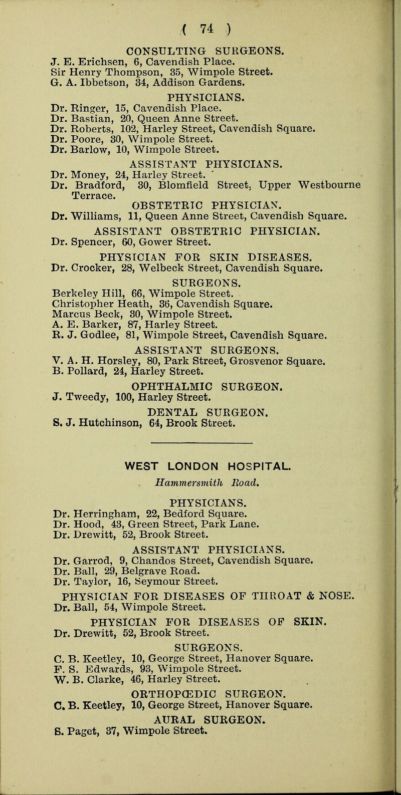 CONSULTING SURGEONS. J. E. Erichsen, 6, Cavendish Place. Sir Henry Thompson, 35, Wimpole Street. G. A. Ibbetson, 34, Addison Gardens. PHYSICIANS. Dr. Ringer, 15, Cavendish Place. Dr. Bastian, 20, Queen Anne Street. Dr. Roberts, 102, Harley Street, Cavendish Square. Dr. Poore, 30, Wimpole Street. Dr. Barlow, 10, Wimpole Street. ASSISTANT PHYSICIANS. Dr. Money, 24, Harley Street. Dr. Bradford, 30, Blomfield Street. Upper Westbourne Terrace. OBSTETRIC PHYSICIAN. Dr. Williams, 11, Queen Anne Street, Cavendish Square. ASSISTANT OBSTETRIC PHYSICIAN. Dr. Spencer, 60, Gower Street. PHYSICIAN FOR SKIN DISEASES. Dr. Crocker, 28, Welbeck Street, Cavendish Square. SURGEONS. Berkeley Hill, 66, Wimpole Street. Christopher Heath, 36, Cavendish Square. Marcus Beck, 30, Wimpole Street. A. E. Barker, 87, Harley Street. R. J. Godlee, 81, Wimpole Street, Cavendish Square. ASSISTANT SURGEONS. V. A. H. Horsley, 80, Park Street, Grosvenor Square. B. Pollard, 24, Harley Street. OPHTHALMIC SURGEON. J. Tweedy, 100, Harley Street. DENTAL SURGEON. S. J. Hutchinson, 64, Brook Street. WEST LONDON HOSPITAL. Hammersmith Road, PHYSICIANS. Dr. Herringham, 22, Bedford Square. Dr. Hood, 43, Green Street, Park Lane. Dr. Drewitt, 52, Brook Street. ASSISTANT PHYSICIANS. Dr. Garrod, 9, Chandos Street, Cavendish Square. Dr. Ball, 29, Belgrave Road. Dr. Taylor, 16, Seymour Street. PHYSICIAN FOR DISEASES OF THROAT & NOSE. Dr. Ball, 54, Wimpole Street. PHYSICIAN FOR DISEASES OF SKIN. Dr. Drewitt, 52, Brook Street. SURGEONS. C. B. Keetley, 10, George Street, Hanover Square. F. S. Edwards, 93, Wimpole Street. W. B. Clarke, 46, Harley Street. ORTHOPCEDIC SURGEON. C. B. Keetley, 10, George Street, Hanover Square. AURAL SURGEON. S. Paget, 37, Wimpole Street.