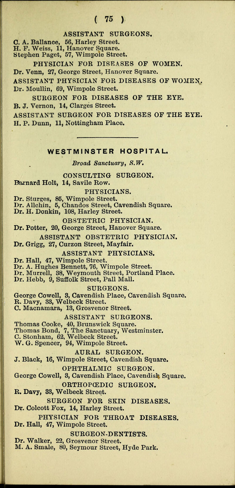 ASSISTANT SURGEONS. C. A. Ballance, 56, Harley Street. H. F. Weiss, 11, Hanover Square. Stephen Paget, 57, Wimpole Street. PHYSICIAN FOR DISEASES OF WOMEN. Dr. Venn, 27, George Street, Hanover Square. ASSISTANT PHYSICIAN FOR DISEASES OF WOMEN, Dr. Moullin, 69, Wimpole Street. SURGEON FOR DISEASES OP THE EYE. B. J. Vernon, 14, Clarges Street. ASSISTANT SURGEON FOR DISEASES OF THE EYE. H. P. Dunn, 11, Nottingham Place. WESTMINSTER HOSPITAL. Broad Sanctuary, S.W, CONSULTING SURGEON. Baj:nard Holt, 14, Savile Row. PHYSICIANS. Dr. Sturges, 85, Wimpole Street. Dr. Allchin, 5, Chandos Street, Cavendish Square. Dr. H. Donkin, 108, Harley Street. OBSTETRIC PHYSICIAN. Dr. Potter, 20, George Street, Hanover Square. ASSISTANT OBSTETRIC PHYSICIAN. Dr. Grigg, 27, Curzon Street, May fair. ASSISTANT PHYSICIANS. Dr. Hall, 47, Wimpole Street. Dr. A. Hughes Bennett, 76, Wimpole Street. Dr. Murrell, 38, Weymouth Street, Portland Place. Dr. Hebb, 9, Suffolk Street, Pall Mall. SURGEONS. George Cowell, 3, Cavendish Place, Cavendish Square. R. Davy, 33, Welbeck Street. C. Macnamara, 13, Grosvenor Street. ASSISTANT SURGEONS. Thomas Cooke, 40, Brunswick Square. Thomas Bond, 7, The Sanctuary, Westminster. C. Stonham, 62, Welbeck Street. W. G. Spencer, 94, Wimpole Street. AURAL SURGEON. J. Black, 16, Wimpole Street, Cavendish Square. OPHTHALMIC SURGEON. George Cowell, 3, Cavendish Place, Cavendislj Square. ORTHOPCEDIC SURGEON. R. Davy, 33, Welbeck Street. SURGEON FOR SKIN DISEASES. Dr. Colcott Pox, 14, Harley Street. PHYSICIAN FOR THROAT DISEASES. Dr. Hall, 47, Wimpole Street. SURGEON-DENTISTS. Dr. Walker, 22, Grosvenor Street. M. A. Smale, 80, Seymour Street, Hyde Park.