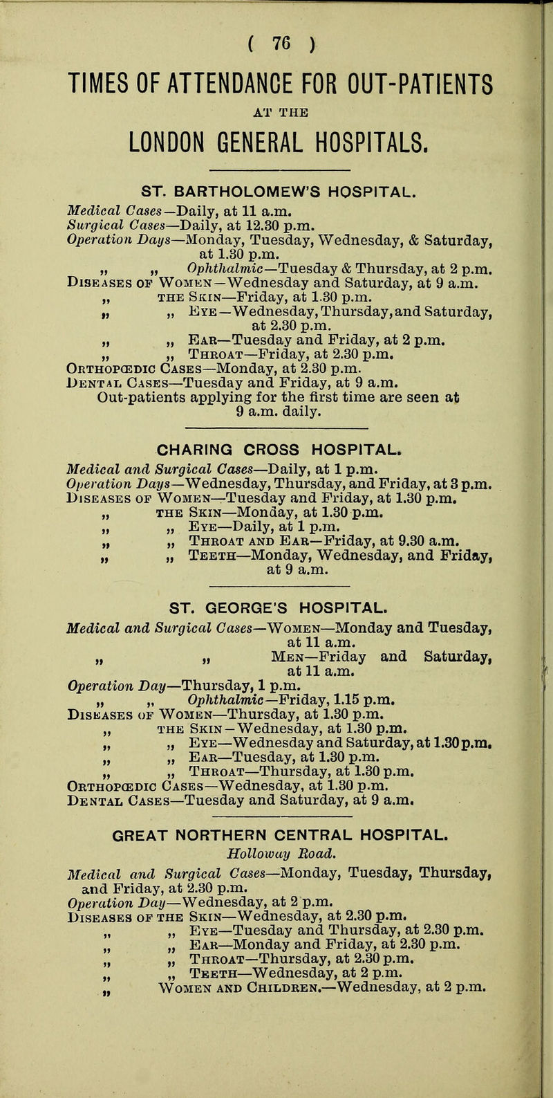 TIMES OF ATTENDANCE FOR OUT-PATIENTS AT THE LONDON GENERAL HOSPITALS. ST. BARTHOLOMEW'S HOSPITAL. Medical Cases—Daily, at 11 a.m. Surgical Cases—Daily, at 12.30 p.m. Operation Da*/s—Monday, Tuesday, Wednesday, & Saturday, at 1.30 p.m. „ „ Ophthalmic—TnesdsiY & Thursday, at 2 p.m. Diseases of Women—Wednesday and Saturday, at 9 a.m. „ THE Skin—Friday, at 1.30 p.m. „ „ Eye—Wednesday,Thursday,and Saturday, at 2.30 p.m. „ „ Ear—Tuesday and Friday, at 2 p.m. „ „ Throat—Friday, at 2.30 p.m. Orthop(EDIc Cases—Monday, at 2.30 p.m. Dental Gases—Tuesday and Friday, at 9 a.m. Out-patients applying for the first time are seen at 9 a.m. daily. CHARING CROSS HOSPITAL. Medical and Surgical Ca^es—Daily, at 1 p.m. Operation Days—Wednesday, Thursday, and Friday, at 3 p.m. Diseases op Women—Tuesday and Friday, at 1.30 p.m. „ THE Skin—Monday, at 1.30 p.m. „ „ Eye—Daily, at 1 p.m. „ „ Throat and Ear—Friday, at 9.30 a.m. „ „ Teeth—Monday, Wednesday, and Friday, at 9 a.m. ST. GEORGE'S HOSPITAL. Medical and Surgical Cases—Women—Monday and Tuesday, at 11 a.m. „ „ Men—Friday and Saturday, at 11 a.m. Operation Day—Thursday, 1 p.m. „ „ Ophthalmic—Fxiday, 1.15 p.m. Diseases of Women—Thursday, at 1.30 p.m. „ the Skin —Wednesday, at 1.30 p.m. „ „ Eye—Wednesday and Saturday, at 1,30 p.m. „ „ Ear—Tuesday, at 1.30 p.m. „ „ Throat—Thursday, at 1.30 p.m. Orthopcedic Cases—Wednesday, at 1.30 p.m. Dental Cases—Tuesday and Saturday, at 9 a.m. GREAT NORTHERN CENTRAL HOSPITAL. Holloway Boad. Medical and Surgical Cases—Monday, Tuesday, Thursday, and Friday, at 2.30 p.m. Operation Da//—Wednesday, at 2 p.m. Diseases of the Skin—Wednesday, at 2.30 p.m. „ „ Eye—Tuesday and Thursday, at 2.30 p.m. „ „ Ear—Monday and Friday, at 2.30 p.m. „ „ Throat—Thursday, at 2.30 p.m. „ „ Teeth—Wednesday, at 2 p.m. „ Women and Children.—Wednesday, at 2 p.m.