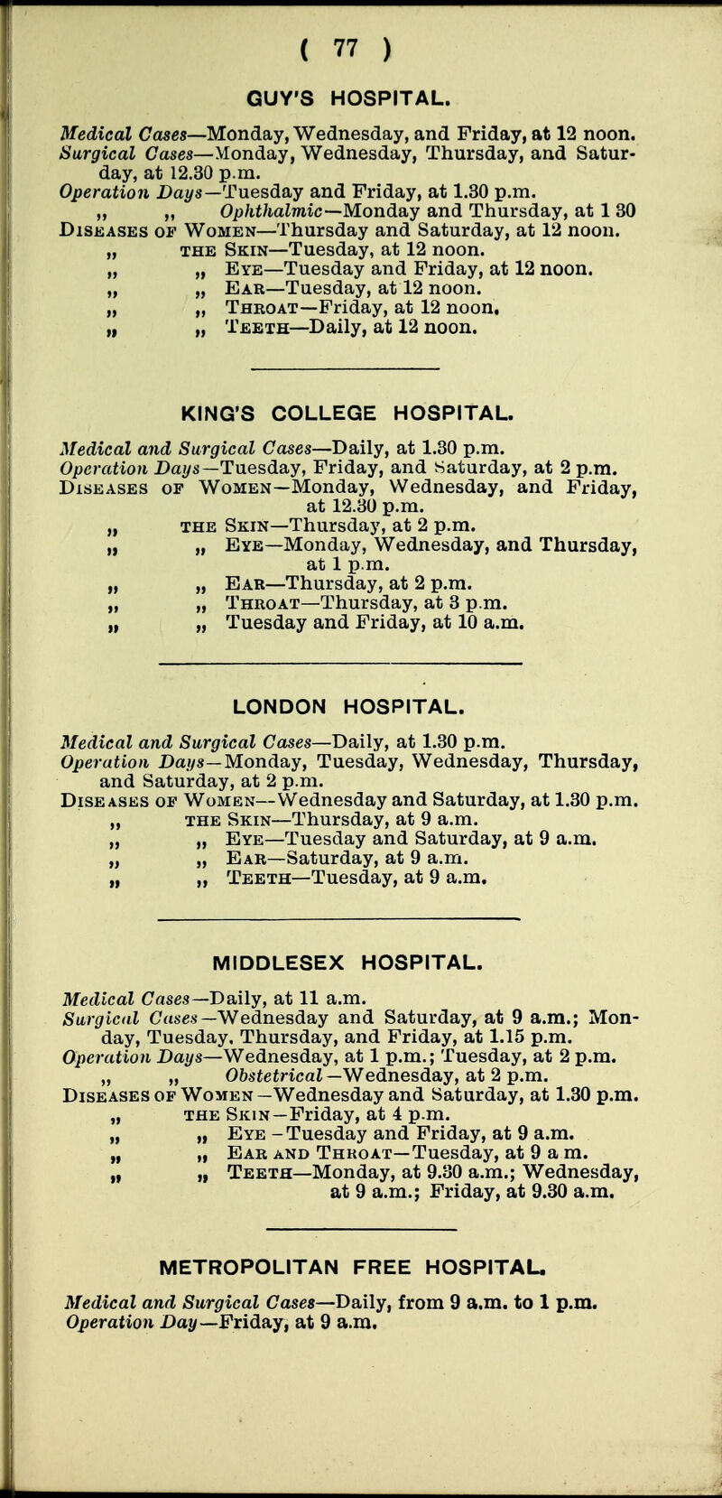 GUY'S HOSPITAL. Medical Cases—Monday, Wednesday, and Friday, at 12 noon. Surgical Gases—Monday, Wednesday, Thursday, and Satur- day, at 12.30 p.m. Operation Da^/s—Tuesday and Friday, at 1.30 p.m. „ „ Ophthalmic—Mondsiy and Thursday, at 1 30 DiSKASES OF Women—Thursday and Saturday, at 12 noon. „ THE Skin—Tuesday, at 12 noon. „ „ Eye—Tuesday and Friday, at 12 noon. „ „ Ear—Tuesday, at 12 noon. „ „ Throat—Friday, at 12 noon. „ „ Teeth—Daily, at 12 noon. KING'S COLLEGE HOSPITAL. Medical and Surgical Cases—Daily, at 1.30 p.m. Operation Daj/s—Tuesday, Friday, and Saturday, at 2 p.m. Diseases of Women—Monday, Wednesday, and Friday, at 12.30 p.m. „ the Skin—Thursday, at 2 p.m. „ „ Eye—Monday, Wednesday, and Thursday, at 1 p.m. „ „ Ear—Thursday, at 2 p.m. „ „ Throat—Thursday, at 3 p.m. „ „ Tuesday and Friday, at 10 a.m. LONDON HOSPITAL. Medical and Surgical Cases—Daily, at 1.30 p.m. Operation Daf/8—Monday, Tuesday, Wednesday, Thursday, and Saturday, at 2 p.m. Diseases of Women—Wednesday and Saturday, at 1.30 p.m. „ the Skin—Thursday, at 9 a.m. „ „ Eye—Tuesday and Saturday, at 9 a.m. „ „ Ear—Saturday, at 9 a.m. „ „ Teeth—Tuesday, at 9 a.m. MIDDLESEX HOSPITAL. Medical Cases—Daily, at 11 a.m. Surgical Case.s—Wednesday and Saturday, at 9 a.m.; Mon- day, Tuesday, Thursday, and Friday, at 1.15 p.m. Operation Daf/s—Wednesday, at 1 p.m.; Tuesday, at 2 p.m. „ „ O&sieiricaZ—Wednesday, at 2 p.m. Diseases of Women —Wednesday and Saturday, at 1.30 p.m. „ THE Skin—Friday, at 4 p.m. „ „ Eye-Tuesday and Friday, at 9 a.m. „ „ Ear and Throat—Tuesday, at 9 a m. „ „ Teeth—Monday, at 9.30 a.m.; Wednesday, at 9 a.m.; Friday, at 9.30 a.m. METROPOLITAN FREE HOSPITAU Medical and Surgical Cases—Daily, from 9 a.m. to 1 p.m. Operation Dat/—Friday, at 9 a.m.