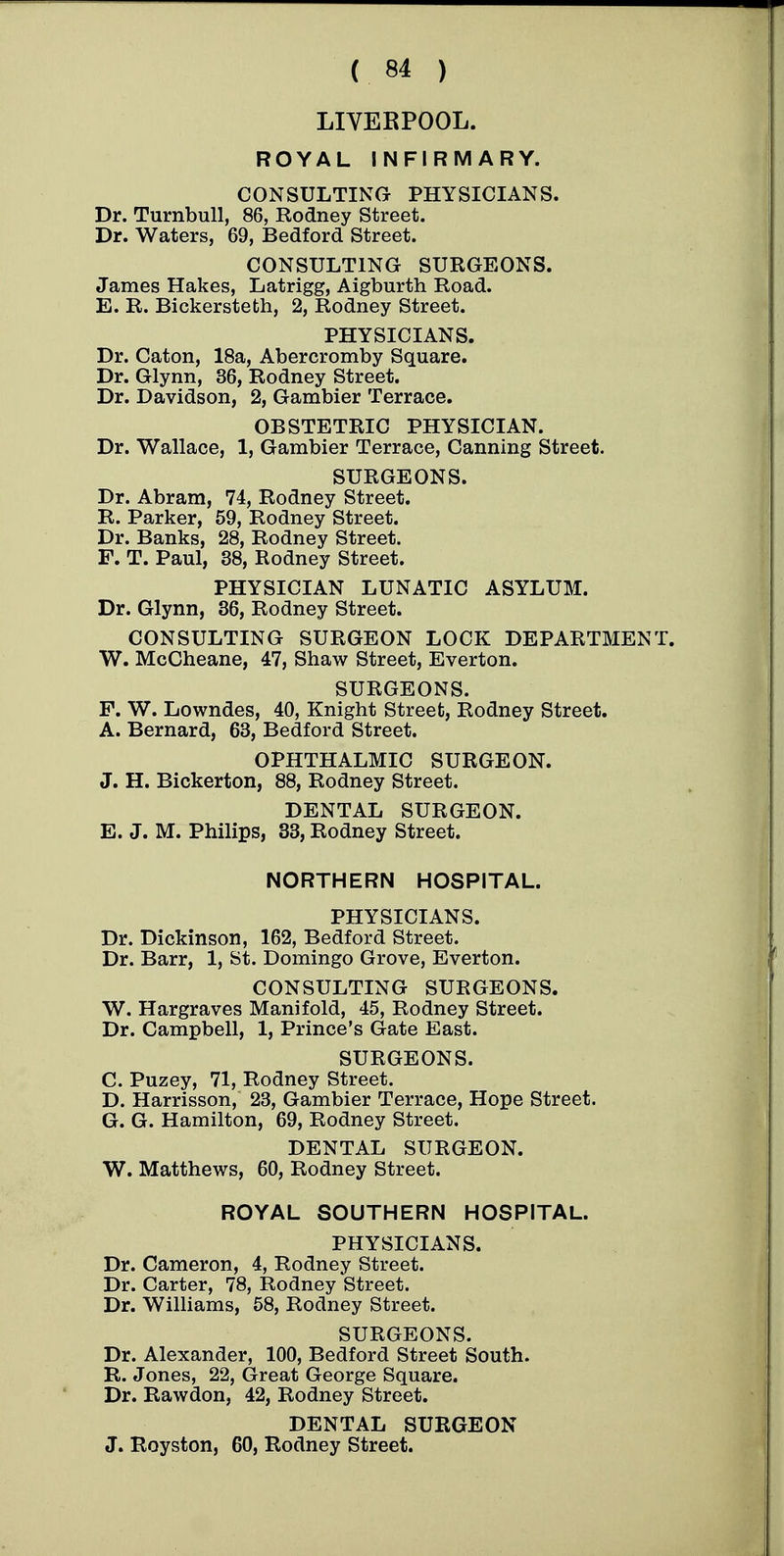 LIVERPOOL. ROYAL INFIRMARY. CONSULTING PHYSICIANS. Dr. TurnbuU, 86, Rodney Street. Dr. Waters, 69, Bedford Street. CONSULTING SURGEONS. James Hakes, Latrigg, Aigburth Road. E. R. Bickersteth, 2, Rodney Street. PHYSICIANS. Dr. Caton, 18a, Abercromby Square. Dr. Glynn, 36, Rodney Street. Dr. Davidson, 2, Gambier Terrace. OBSTETRIC PHYSICIAN. Dr. Wallace, 1, Gambier Terrace, Canning Street. SURGEONS. Dr. Abram, 74, Rodney Street. R. Parker, 59, Rodney Street. Dr. Banks, 28, Rodney Street. F. T. Paul, 38, Rodney Street. PHYSICIAN LUNATIC ASYLUM. Dr. Glynn, 36, Rodney Street. CONSULTING SURGEON LOCK DEPARTMENT. W. McCheane, 47, Shaw Street, Everton. SURGEONS. F. W. Lowndes, 40, Knight Street, Rodney Street. A. Bernard, 63, Bedford Street. OPHTHALMIC SURGEON. J. H. Bickerton, 88, Rodney Street. DENTAL SURGEON. E. J. M. Philips, 33, Rodney Street. NORTHERN HOSPITAL. PHYSICIANS. Dr. Dickinson, 162, Bedford Street. Dr. Barr, 1, St. Domingo Grove, Everton. CONSULTING SURGEONS. W. Hargraves Manifold, 45, Rodney Street. Dr. Campbell, 1, Prince's Gate East. SURGEONS. C. Puzey, 71, Rodney Street. D. Harrisson, 23, Gambier Terrace, Hope Street. G. G. Hamilton, 69, Rodney Street. DENTAL SURGEON. W. Matthews, 60, Rodney Street. ROYAL SOUTHERN HOSPITAL. PHYSICIANS. Dr. Cameron, 4, Rodney Street. Dr. Carter, 78, Rodney Street. Dr. Williams, 58, Rodney Street. SURGEONS. Dr. Alexander, 100, Bedford Street South. R. Jones, 22, Great George Square. Dr. Rawdon, 42, Rodney Street. DENTAL SURGEON J. Royston, 60, Rodney Street.