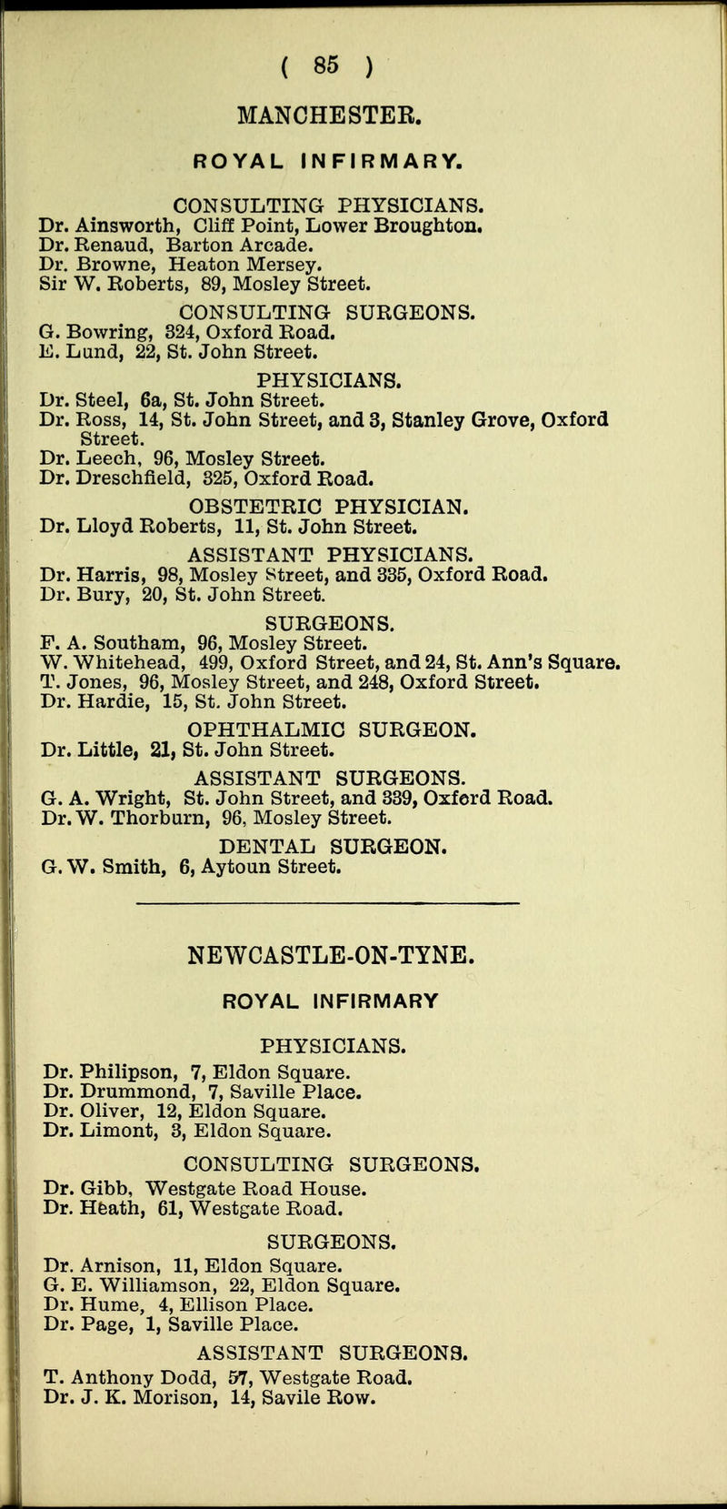 MANCHESTER. ROYAL INFIRMARY. CONSULTING PHYSICIANS. Dr. Ainsworth, Cliff Point, Lower Broughton. Dr. Renaud, Barton Arcade. Dr. Browne, Heaton Mersey. Sir W. Roberts, 89, Mosley Street. CONSULTING SURGEONS. G. Bowring, 324, Oxford Road. E. Lund, 22, St. John Street. PHYSICIANS. Dr. Steel, 6a, St. John Street. Dr. Ross, 14, St. John Street, and 3, Stanley Grove, Oxford Street. Dr. Leech, 96, Mosley Street. Dr. Dreschfield, 325, Oxford Road. OBSTETRIC PHYSICIAN. Dr. Lloyd Roberts, 11, St. John Street. ASSISTANT PHYSICIANS. Dr. Harris, 98, Mosley Street, and 335, Oxford Road. Dr. Bury, 20, St. John Street. SURGEONS. F. A. Southam, 96, Mosley Street. W. Whitehead, 499, Oxford Street, and 24, St. Ann's Square. T. Jones, 96, Mosley Street, and 248, Oxford Street. Dr. Hardie, 15, St. John Street. OPHTHALMIC SURGEON. Dr. Little, 21, St. John Street. ASSISTANT SURGEONS. G. A. Wright, St. John Street, and 339, Oxford Road. Dr. W. Thorburn, 96, Mosley Street. DENTAL SURGEON. G. W. Smith, 6, Aytoun Street. NEWCASTLE-ON-TYNE. ROYAL INFIRMARY PHYSICIANS. Dr. Philipson, 7, Eldon Square. Dr. Drummond, 7, Saville Place. Dr. Oliver, 12, Eldon Square. Dr. Limont, 3, Eldon Square. CONSULTING SURGEONS, Dr. Gibb, Westgate Road House. Dr. Hfeath, 61, Westgate Road. SURGEONS. Dr. Arnison, 11, Eldon Square. G. E. Wilhamson, 22, Eldon Square. Dr. Hume, 4, Ellison Place. Dr. Page, 1, Saville Place. ASSISTANT SURGEONS. T. Anthony Dodd, 57, Westgate Road. Dr. J. K. Morison, 14, Savile Row.