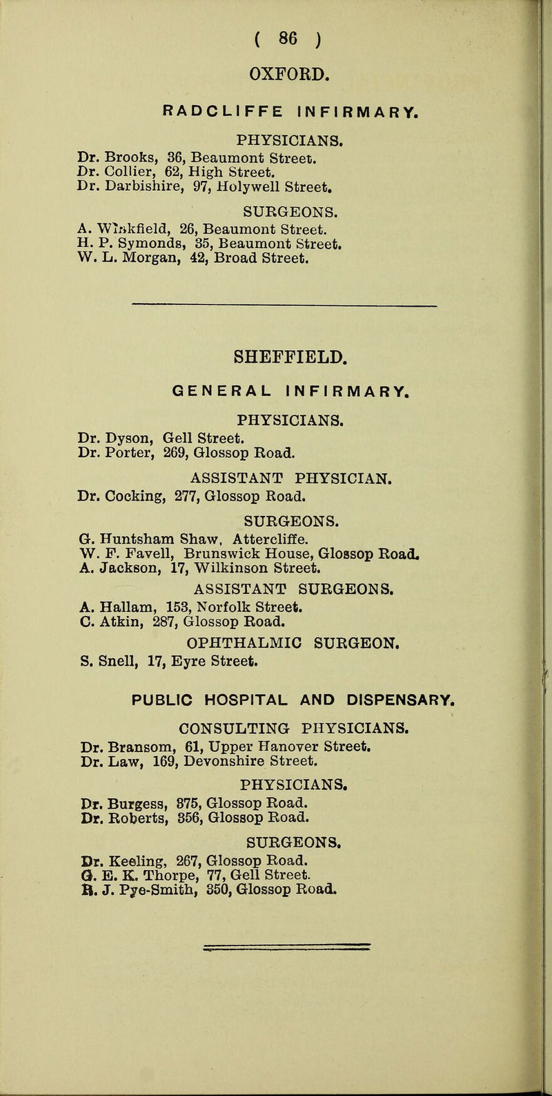 OXFORD. RADCLIFFE INFIRMARY. PHYSICIANS. Dr. Brooks, 36, Beaumont Street. Dr. Collier, 62, High Street. Dr. Darbishire, 97, Holywell Street. SURGEONS. A. WiTikfield, 26, Beaumont Street. H. P. Symonds, 35, Beaumont Street. W. L. Morgan, 42, Broad Street. SHEFFIELD. GENERAL INFIRMARY. PHYSICIANS. Dr. Dyson, Gell Street. Dr. Porter, 269, Glossop Road. ASSISTANT PHYSICIAN. Dr. Cocking, 277, Glossop Road. SURGEONS. G. Huntsham Shaw, AtterclifEe. W. F. Favell, Brunswick House, Glossop Road. A. Jackson, 17, Wilkinson Street. ASSISTANT SURGEONS. A. Hallam, 153, Norfolk Street. C. Atkin, 287, Glossop Road. OPHTHALMIC SURGEON. S. Snell, 17, Eyre Street. PUBLIC HOSPITAL AND DISPENSARY. CONSULTING PHYSICIANS. Dr. Bransom, 61, Upper Hanover Street. Dr. Law, 169, Devonshire Street. PHYSICIANS. Dr. Burgess, 875, Glossop Road. Dr. Roberts, 356, Glossop Road. SURGEONS, Dr. Keeling, 267, Glossop Road. G. E. K. Thorpe, 77, Gell Street. B. J. Pye-Smith, 350, Glossop Road.