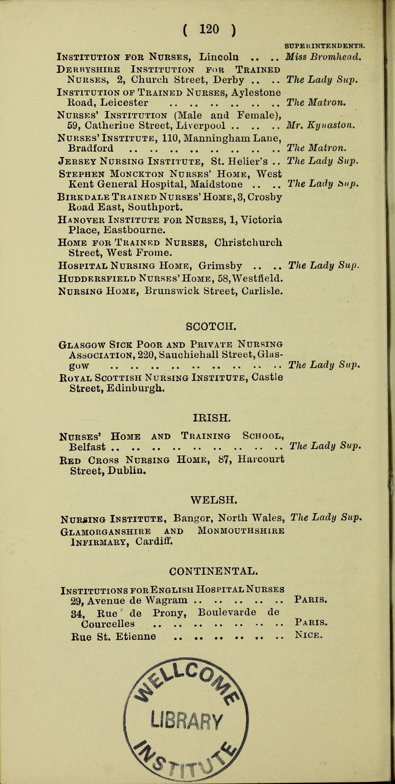 SUPE li INTENDENTS. Institution FOR Nurses, Lincola .. .. Miss Brovihead, Derbyshire Institution for Trained Nurses, 2, Church Street, Derby .. .. The Lady Sup. Institution of Trained Nurses, Aylestone Road, Leicester The Matron, Nurses' Institution (Male and Female), 59, Catherine Street, Liverpool Mr. Kynaston. Nurses' Institute, 110, Manningham Lane, Bradford The Matron. Jersey Nursing Institute, St. Helier's .. The Lady Sup. Stephen Monckton Nurses' Home, West Kent General Hospital, Maidstone .. .. The Lady bnp. BiRKDALE Trained Nurses' Home, 3, Crosby Road East, Southport. Hanover Institute for Nurses, 1, Victoria Place, Eastbourne. Home for Trainrd Nurses, Christchurch Street, West Frome. Hospital Nursing Home, Grimsby .. .. The Lady Sup. Huddersfield Nurses'Home, 58,Westfield. Nursing Home, Brunswick Street, Carlisle. SCOTCH. Glasgow Sick Poor and Private Nursing Association, 220, Sauchiehall Street, Glas- gow The Lady Sup, Royal Scottish Nursing Institute, Castle Street, Edinburgh. IRISH. Nurses' Home and Training School, Belfast The Lady Sup. Red Cross Nursing Home, 87, Haicourt Street, Dublin. WELSH. Nursing Institute, Bangor, North Wales, The Lady Sup. Glamorganshire and Monmouthshire Infirmary, Cardiff. CONTINENTAL. Institutions forEnglisu Hospital Nurses 29, Avenue de Wagram Paris. 34, Rue de Prony, Boulevarde de Courcelles Paris. Rue St. Etienne Nice.