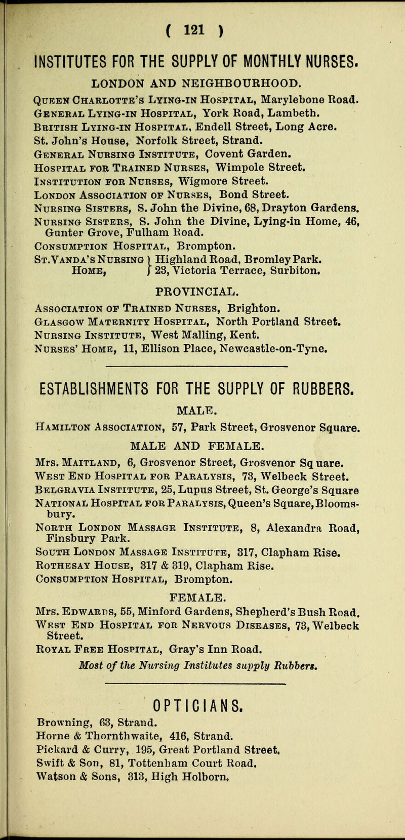 INSTITUTES FOR THE SUPPLY OF MONTHLY NURSES. LONDON AND NEIGHBOURHOOD. Queen Charlotte's Lying-in Hospital, Marylebone Road. General Lying-in Hospital, York Road, Lambeth. British Lying-in Hospital, Endell Street, Long Acre. St. John's House, Norfolk Street, Strand. General Nursing Institute, Covent Garden. Hospital for Trained Nurses, Wimpole Street. Institution for Nurses, Wigmore Street. London Association of Nurses, Bond Street. Nursing Sisters, S. John the Divine, 68, Drayton Gardens. Nursing Sisters, S. John the Divine, Lying-in Home, 46, Gunter Grove, Fulham Road. Consumption Hospital, Brompton. St.Vanda's Nursing ) Highland Road, Bromley Park, Home, j 23, Victoria Terrace, Surbiton. PROVINCIAL. Association of Trained Nurses, Brighton. Glasgow Maternity Hospital, North Portland Street. Nursing Institute, West Mailing, Kent. Nurses' Home, 11, Ellison Place, Newcastle-on-Tyne. ESTABLISHMENTS FOR THE SUPPLY OF RUBBERS. MALE. Hamilton Association, 57, Park Street, Grosvenor Square. MALE AND FEMALE. Mrs. Maitland, 6, Grosvenor Street, Grosvenor Sq uare. West End Hospital for Paralysis, 73, Welbeck Street. Belgravia Institute, 25, Lupus Street, St. George's Square National Hospital for Paralysis, Queen's Square,Blooms- bury. North London Massage Institute, 8, Alexandra Road, Finsbury Park. South London Massage Institute, 317, Clapham Rise. Rothesay House, 317 & 319, Clapham Rise. Consumption Hospital, Brompton. FEMALE. Mrs. Edwards, 55, Minford Gardens, Shepherd's Bush Road. West End Hospital for Nervous Diseases, 73, Welbeck Street. Royal Free Hospital, Gray's Inn Road. Most of the Nursing Institutes supply Rubbers, OPTICIANS. Browning, 63, Strand. Horne & Thornthwaite, 416, Strand. Pickard & Curry, 195, Great Portland Street. Swift & Son, 81, Tottenham Court Road, Watson & Sons, 313, High Holborn,