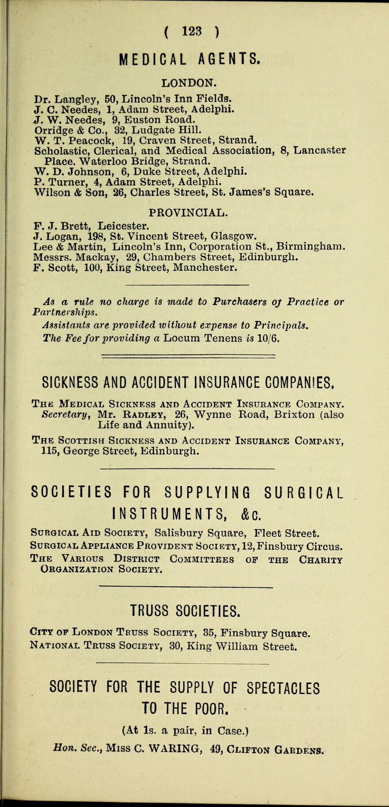 MEDICAL AGENTS. LONDON. Dr. Langley, 50, Lincoln's Inn Fields. J. C. Needes, 1, Adam Street, Adelphi. J. W. Needes, 9, Euston Road. Orridge & Co., 32, Ludgate Hill. W. T. Peacock, 19, Craven Street, Strand. Scholastic, Clerical, and Medical Association, 8, Lancaster Place, Waterloo Bridge, Strand. W. D. Johnson, 6, Duke Street, Adelphi. P. Turner, 4, Adam Street, Adelphi. Wilson & Son, 26, Charles Street, St. James's Square. PROVINCIAL. F. J. Brett, Leicester. J. Logan, 198, St. Vincent Street, Glasgow. Lee & Martin, Lincoln's Inn, Corporation St., Birmingham. Messrs. Mackay, 29, Chambers Street, Edinburgh. F. Scott, 100, King Street, Manchester. As a rule no charge is made to Purchasers oj Practice or Partnerships. Assistants are provided without expense to Principals. The Fee for providing a Locum Tenens is 10/6. SICKNESS AND ACCIDENT INSURANCE COMPANIES. Thk Medical Sickness and Accident Insurance Company. Secretary, Mr. Radley, 26, Wynne Road, Brixton (also Life and Annuity). The Scottish Sickness and Accident Insurance Company, 115, George Street, Edinburgh. SOCIETIES FOR SUPPLYING SURGICAL INSTRUMENTS, Ac. Surgical Aid Society, Salisbury Square, Fleet Street. Surgical Appliance Provident Society, 12,Finsbury Circus. The Various District Committees op the Charity Organization Society. TRUSS SOCIETIES. City of London Teuss Society, 35, Finsbury Square. National Truss Society, 30, King William Street. SOCIETY FOR THE SUPPLY OF SPECTACLES TO THE POOR. (At Is. a pair, in Case.) Hon. Sec, Miss C. WARING, 49, Clifton Gardens.