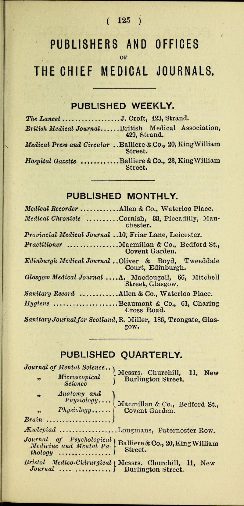 PUBLISHERS AND OFFICES OP THE CHIEF MEDICAL JOURNALS. PUBLISHED WEEKLY. The Lancet J. Croft, 423, Strand. British Medical Journal British Medical Association, 429, Strand. Medical Press and Circular . .Balliere &.Co., 20, KingWilliam Street. Hospital Gazette Balliere & Co., 23, KingWilliam Street. PUBLISHED MONTHLY. Medical Recorder Allen & Co., Waterloo Place. Medical Chronicle Cornish, 33, Piccadilly, Man- chester. Provincial Medical Journal ..10, Friar Lane, Leicester. Practitioner Macmillan & Co., Bedford St., Covent Garden. Edinburgh Bledical Journal ..OMvev & Boyd, Tweeddale Court, Edinburgh. Glasgow Medical Journal ....A, Macdougall, 66, Mitchell Street, Glasgow. Sanitary Record Allen & Co., Waterloo Place. Hygiene Beaumont & Co., 61, Charing Cross Road. Sanitary Journal for Scotland, Miller, 186, Trongate, Glas- gow. PUBLISHED QUARTERLY. Journal of Mental Science.. \ , , f Messrs. Churchill, 11, New „ Microscopical \ Burlington Street. Science f „ Anatomy and \ Physiology.... [Macmillan & Co., Bedford St., „ Physiology f Covent Garden. Brain j JSsclepiad Longmans, Paternoster Row. Scin?^ JiS^^f I Balliere&Co., 20,KingWilliam thology I Bristol MedicO'Chirurgical | Messrs. Churchill, 11, New Journal ) Burlington Street.