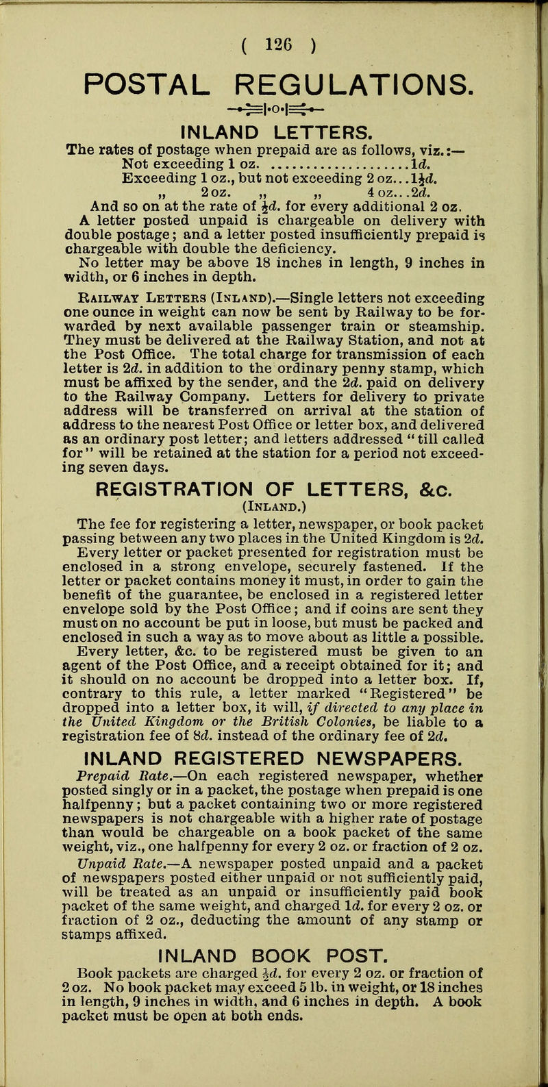 POSTAL REGULATIONS. INLAND LETTERS. The rates of postage when prepaid are as follows, viz. :— Not exceeding 1 oz Id. Exceeding 1 oz., but not exceeding 2 oz.. .IJtf. „ 2oz. „ „ ioz,..2d. And so on at the rate of ^(Z. for every additional 2 oz. A letter posted unpaid is chargeable on delivery with double postage; and a letter posted insufficiently prepaid is chargeable with double the deficiency. No letter may be above 18 inches in length, 9 inches in width, or 6 inches in depth. Railway Letters (Inland).—Single letters not exceeding one ounce in weight can now be sent by Railway to be for- warded by next available passenger train or steamship. They must be delivered at the Railway Station, and not at the Post Office. The total charge for transmission of each letter is 2d. in addition to the ordinary penny stamp, which must be affixed by the sender, and the 2d. paid on delivery to the Railway Company. Letters for delivery to private address will be transferred on arrival at the station of address to the nearest Post Office or letter box, and delivered as an ordinary post letter; and letters addressed till called for will be retained at the station for a period not exceed- ing seven days. REGISTRATION OF LETTERS, &c. (Inland.) The fee for registering a letter, newspaper, or book packet passing between any two places in the United Kingdom is 2d. Every letter or packet presented for registration must be enclosed in a strong envelope, securely fastened. If the letter or packet contains money it must, in order to gain the benefit of the guarantee, be enclosed in a registered letter envelope sold by the Post Office; and if coins are sent they must on no account be put in loose, but must be packed and enclosed in such a way as to move about as little a possible. Every letter, &c. to be registered must be given to an agent of the Post Office, and a receipt obtained for it; and it should on no account be dropped into a letter box. If, contrary to this rule, a letter marked Registered be dropped into a letter box, it will, if directed to any place in the United Kingdom or the British Colonies, be liable to a registration fee of Hd. instead of the ordinary fee of 2d, INLAND REGISTERED NEWSPAPERS. Prepaid Rate.—On each registered newspaper, whether posted singly or in a packet, the postage when prepaid is one halfpenny; but a packet containing two or more registered newspapers is not chargeable with a higher rate of postage than would be chargeable on a book packet of the same weight, viz., one halfpenny for every 2 oz. or fraction of 2 oz. Unpaid Rate.—A newspaper posted unpaid and a packet of newspapers posted either unpaid or not sufficiently paid, will be treated as an unpaid or insufficiently paid book packet of the same weight, and charged Id. for every 2 oz. or fraction of 2 oz., deducting the amount of any stamp or stamps affixed. INLAND BOOK POST. Book packets are charged ^d. for every 2 oz. or fraction of 2 oz. No book packet may exceed 5 lb. in weight, or 18 inches in length, 9 inches in width, and 6 inches in depth. A book packet must be open at both ends.