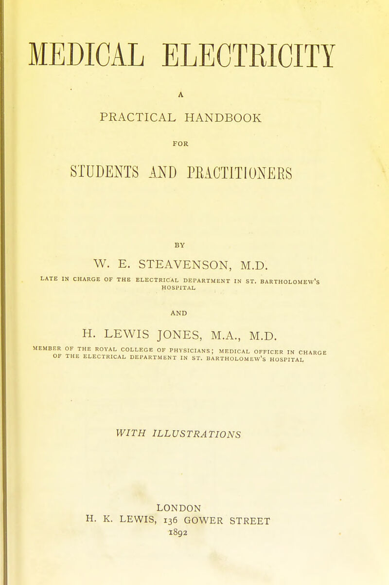 A PRACTICAL HANDBOOK FOR STUDENTS AND PRACTITIONERS W. E. STEAVENSON, M.D. IN CHARGE OF THE ELECTRICAL DEPARTMENT IN ST. BARTHOLOMEW'S HOSPITAL AND H. LEWIS JONES, M.A., M.D. ER OF THE ROYAL COLLEGE OF PHYSICIANS; MEDICAL OFFICER IN CH OF THE ELECTRICAL DEPARTMENT IN ST. BARTHOLOMEW'S HOSPITAL WITH ILLUSTRATIONS LONDON H. K. LEWIS, 136 GOWER STREET 1892