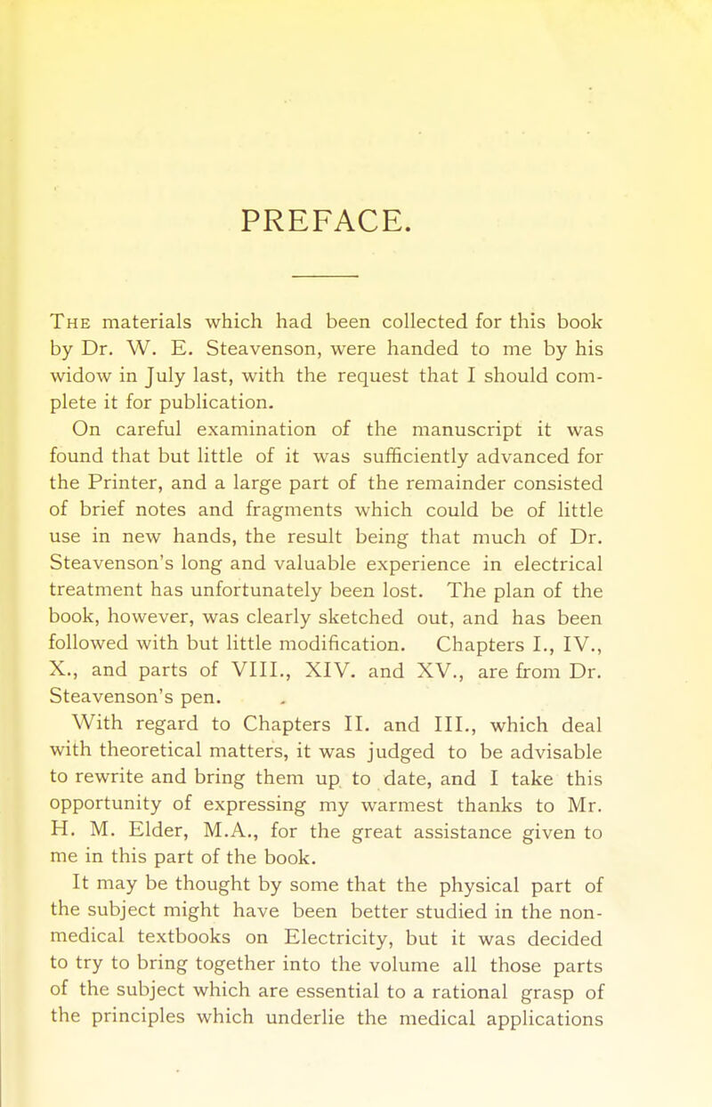 PREFACE. The materials which had been collected for this book- by Dr. W. E. Steavenson, were handed to me by his widow in July last, with the request that I should com- plete it for publication. On careful examination of the manuscript it was found that but little of it was sufficiently advanced for the Printer, and a large part of the remainder consisted of brief notes and fragments which could be of little use in new hands, the result being that much of Dr. Steavenson's long and valuable experience in electrical treatment has unfortunately been lost. The plan of the book, however, was clearly sketched out, and has been followed with but little modification. Chapters I., IV., X., and parts of VIII., XIV. and XV., are from Dr. Steavenson's pen. With regard to Chapters II. and III., which deal with theoretical matters, it was judged to be advisable to rewrite and bring them up. to date, and I take this opportunity of expressing my warmest thanks to Mr. H. M. Elder, M.A., for the great assistance given to me in this part of the book. It may be thought by some that the physical part of the subject might have been better studied in the non- medical textbooks on Electricity, but it was decided to try to bring together into the volume all those parts of the subject which are essential to a rational grasp of the principles which underlie the medical applications