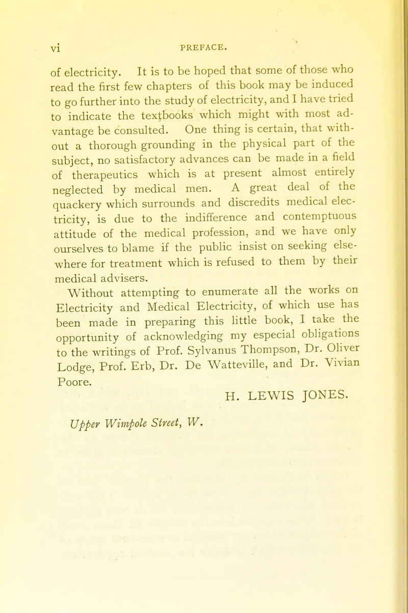 of electricity. It is to be hoped that some of those who read the first few chapters of this book may be induced to go further into the study of electricity, and I have tried to indicate the textbooks which might with most ad- vantage be consulted. One thing is certain, that with- out a thorough grounding in the physical part of the subject, no satisfactory advances can be made in a field of therapeutics which is at present almost entirely neglected by medical men. A great deal of the quackery which surrounds and discredits medical elec- tricity, is due to the indifference and contemptuous attitude of the medical profession, and we have only ourselves to blame if the public insist on seeking else- where for treatment which is refused to them by their medical advisers. Without attempting to enumerate all the works on Electricity and Medical Electricity, of which use has been made in preparing this little book, I take the opportunity of acknowledging my especial obligations to the writings of Prof. Sylvanus Thompson, Dr. Oliver Lodge, Prof. Erb, Dr. De Watteville, and Dr. Vivian Poore. H. LEWIS JONES. Upper Wimpole Street, W.