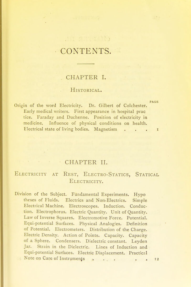 CONTENTS. CHAPTER I. Historical. PAGE Origin of the word Electricity. Dr. Gilbert of Colchester. Early medical writers. First appearance in hospital prac tice. Faraday and Duchenne. Position of electricity in medicine. Influence of physical conditions on health. Electrical state of living bodies. Magnetism . i CHAPTER II. Electricity at Rest, Electro-Statics, Statical Electricity. Division of the Subject. Fundamental Experiments. Hypo theses of Fluids. Electrics and Non-Electrics. Simple Electrical Machine. Electroscopes. Induction. Conduc- tion. Electrophorus. Electric Quantity. Unit of Quantity. Law of Inverse Squares. Electromotive Force. Potential. Equi-potential Surfaces. Physical Analogies. Definition of Potential. Electrometers. Distribution of the Charge. Electric Density. Action of Points. Capacity. Capacity of a Sphere. Condensers. Dielectric constant. Leyden Jar. Strain in the Dielectric. Lines of Induction and Equi-potential Surfaces. Electric Displacement. Practical Note on Care of Instruments .... 12